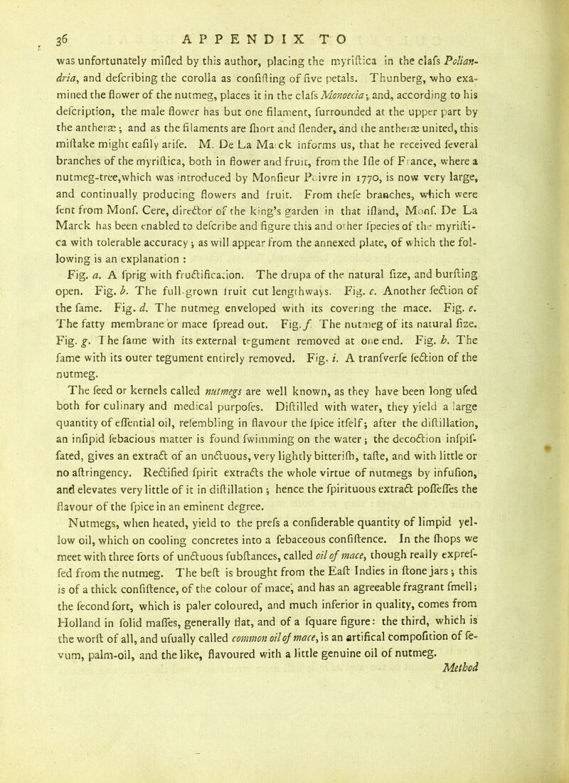 was unfortunately mided by this author, placing the myriftica in the clafs Pollan- dria, and defcribing the corolla as confiding of live petals. Thunberg, who exa- mined the flower of the nutmeg, places it in the clafs Monoecia; and, according to his defcription, the male flower has but one filament, furrounded at the upper part by the antheras; and as the filaments are fhort and (lender, and the anthers united, this miftake might eafily arife. M. De La Ma ck informs us, that he received feveral branches of the myriftica, both in flower and fruit, from the Ifle of France, where a nutmeg-tree,which was introduced by Monfieur R ivre in 1770, is now very large, and continually producing flowers and fruit. From thefe branches, which were fent from Monf. Cere, director of the king’s garden in that ifland, Monf. De La Marck has been enabled to defcribe and figure this and or her fpecies of the myrifti- ca with tolerable accuracy ; as will appear from the annexed plate, of which the fol- lowing is an explanation : Fig. a. A fprig with frudificacion. The drupa of the natural fize, and burfting open. Fig. b. The full-grown fruit cut lengthways. Fig. c. Another fedion of the fame. Fig. d. The nutmeg enveloped with its covering the mace. Fig. e. The fatty membrane or mace fpread out, Fig./ The nutmeg of its natural fize. Fig. g. The fame with its external tegument removed at one end. Fig. h. The fame with its outer tegument entirely removed. Fig. i. A tranfverfe fedion of the nutmeg. The feed or kernels called nutmegs are well known, as they have been long ufed both for culinary and medical purpofes. Diftilled with water, they yield a large quantity of eflential oil, reiembling in flavour the fpice itfelf; after the diftillation, an infipid febacious matter is found fwimming on the water; the decodion infpif- fated, gives an extrad of an unduous, very lightly bitterifb, tafte, and with little or no aftringency. Redified fpirit extrads the whole virtue of nutmegs by infufion, and elevates very little of it in diftillation ; hence the fpirituous extrad poffefies the flavour of the fpice in an eminent degree. Nutmegs, when heated, yield to the prefs a confiderable quantity of limpid yel- low oil, which on cooling concretes into a febaceous confiftence. In the {hops we meet with three forts of unduous fubftances, called oil of mace, though really expref- fed from the nutmeg. The beft is brought from the Eaft Indies in ftone jars *, this is of a thick confiftence, of the colour of mace, and has an agreeable fragrant fmell; the fecondfort, which is paler coloured, and much inferior in quality, comes from Holland in folid mafles, generally flat, and of a fquare figure: the third, which is the worfl of all, and ufually called common oil of macefs an artifical compofition of fe- vum, palm-oil, and the like, flavoured with a little genuine oil of nutmeg. Method