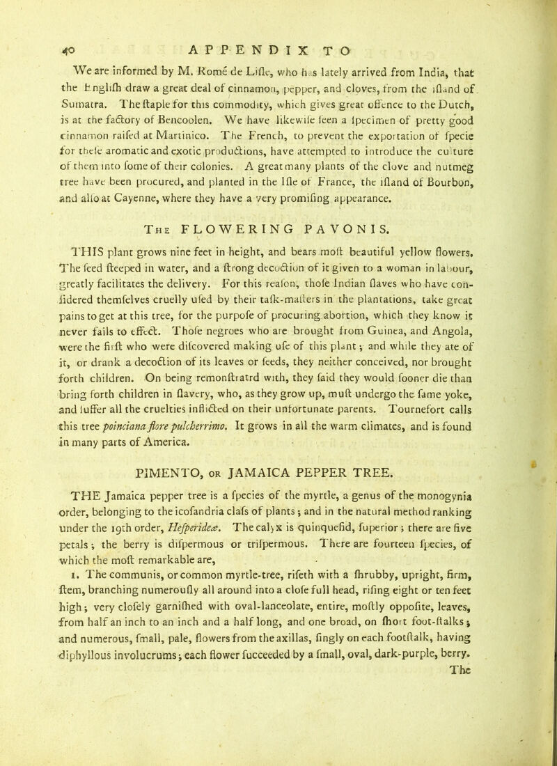 We are informed by M. Rome de Lifle, who has lately arrived from India, that the tnglifh draw a great deal of cinnamon, pepper, and cloves, from the lfland of Sumatra. Theftaplefor this commodity, which gives great offence to the Dutch, is at the fadory of Bencoolen. We have likewile leen a ipecimen of pretty good cinnamon raifed at Martinico. The French, to prevent the exportation of fpecie for theie aromatic and exotic produdions, have attempted to introduce the cu ture of them into fomeof their colonies. A great many plants of the clove and nutmeg tree have been procured, and planted in the Ifle of France, the ifland of Bourbon, and alfo at Cayenne, where they have a very promifing appearance. The FLOWERING P A V O N I S. THIS plant grows nine feet in height, and bears rnoft beautiful yellow flowers. The feed fteeped in water, and a ftrong decodiun of it given to a woman in labour, greatly facilitates the delivery. For this reafon, thofe Indian flaves who have con- iidered themfelves cruelly ufed by their tafk-matlers in the plantations, take great pains to get at this tree, for the purpofe of procuring abortion, which they know it never fails to effect. Thofe negroes who are brought from Guinea, and Angola, •were the firft who were dilcovered making ufe of this plant •, and while they ate of it, or drank a decodion of its leaves or feeds, they neither conceived, nor brought forth children. On being remonftratrd with, they faid they would fooner die than bring forth children in flavery, who, as they grow up, muft undergo the fame yoke, and iuffer all the cruelties inflided on their unfortunate parents. Tournefort calls this tree poinciana fiore pulcherrimo. It grows in all the warm climates, and is found in many parts of America. PIMENTO, or JAMAICA PEPPER TREE. THE Jamaica pepper tree is a fpecies of the myrtle, a genus of the monogynia order, belonging to the icofandria clafs of plants; and in the natural method ranking under the 19th order, Hefperide<e. The calyx is quinquefid, fuperior; there are five petals ; the berry is difpermous or trifpermous. There are fourteen fpecies, of which the moft remarkable are, 1. The communis, or common myrtle-tree, rifeth with a fhrubby, upright, firm, Item, branching numeroufly all around into a clofe full head, rifing eight or ten feet high; very clofely garnilhed with oval-lanceolate, entire, moftly oppofite, leaves, from half an inch to an inch and a half long, and one broad, on fliort foot-ftalks ; and numerous, fmall, pale, flowers from theaxillas, fingly on each foot ft alk, having diphyllous involucrums; each flower fucceeded by a fmall, oval, dark-purple, berry. The