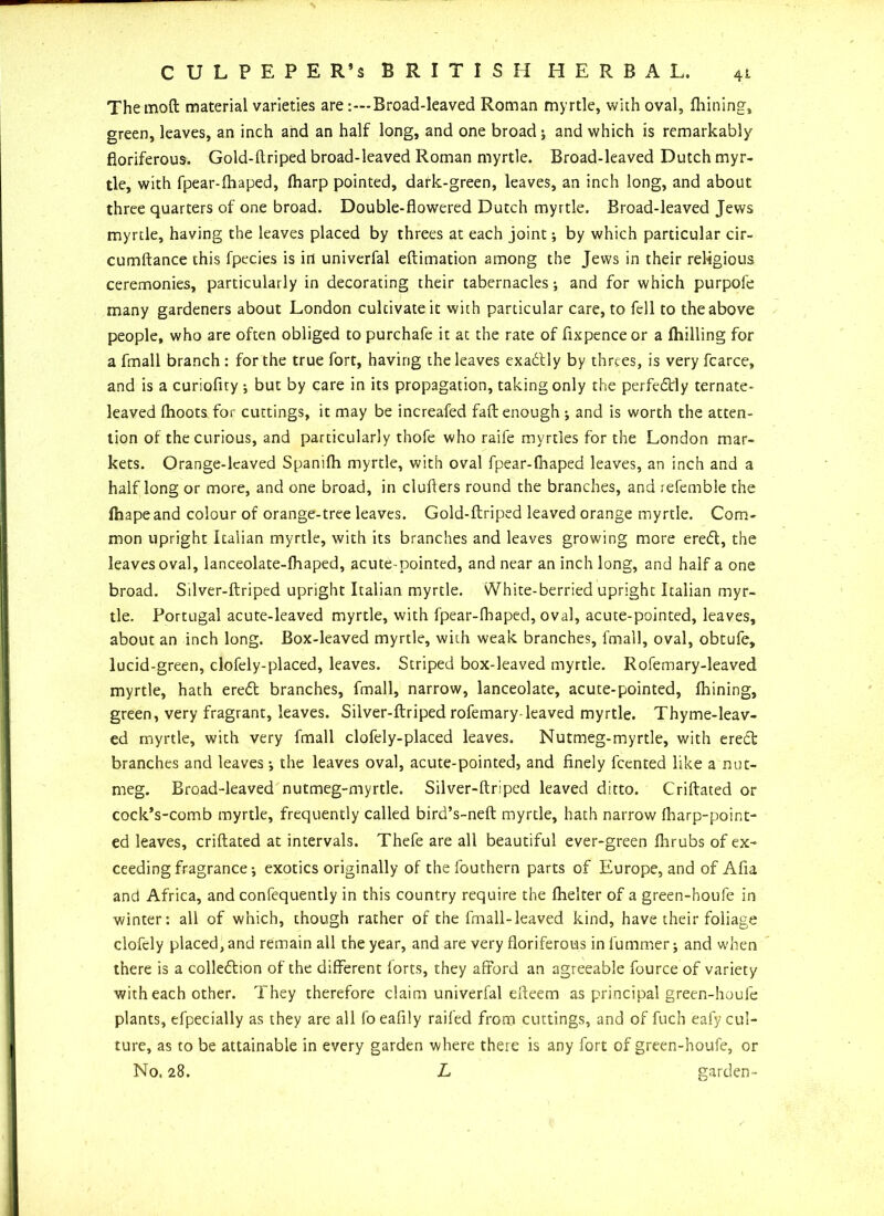 C U L P E P E R’s BRITISH HERBAL. Themoft material varieties are-.—Broad-leaved Roman myrtle, with oval, fhining, green, leaves, an inch and an half long, and one broad; and which is remarkably fioriferous. Gold-ftriped broad-leaved Roman myrtle. Broad-leaved Dutch myr- tle, with fpear-fhaped, fharp pointed, dark-green, leaves, an inch long, and about three quarters of one broad. Double-flowered Dutch myrtle. Broad-leaved Jews myrtle, having the leaves placed by threes at each joint; by which particular cir- cumftance this fpecies is in univerfal eftimation among the Jews in their religious ceremonies, particularly in decorating their tabernacles; and for which purpole many gardeners about London cultivate it with particular care, to fell to the above people, who are often obliged to purchafe it at the rate of fixpence or a fhilling for a fmall branch : for the true fort, having the leaves exactly by threes, is very fcarce, and is a curiofiry ; but by care in its propagation, taking only the perfectly ternate- leaved fhoots for cuttings, it may be increafed fad enough ; and is worth the atten- tion of the curious, and particularly thofe who raife myrtles for the London mar- kets. Orange-leaved Spanifh myrtle, with oval fpear-fhaped leaves, an inch and a half long or more, and one broad, in clufters round the branches, and refemble the fhapeand colour of orange-tree leaves. Gold-ftriped leaved orange myrtle. Com- mon upright Italian myrtle, with its branches and leaves growing more ereeft, the leaves oval, lanceolate-fhaped, acute-pointed, and near an inch long, and half a one broad. Silver-ftriped upright Italian myrtle. White-berried upright Italian myr- tle. Portugal acute-leaved myrtle, with fpear-fhaped, oval, acute-pointed, leaves, about an inch long. Box-leaved myrtle, with weak branches, fmall, oval, obtufe, lucid-green, clofely-placed, leaves. Striped box-leaved myrtle. Rofemary-leaved myrtle, hath eredl branches, fmall, narrow, lanceolate, acute-pointed, fhining, green, very fragrant, leaves. Silver-ftriped rofemary-leaved myrtle. Thyme-leav- ed myrtle, with very fmall clofely-placed leaves. Nutmeg-myrtle, with ereift branches and leaves; the leaves oval, acute-pointed, and finely feented like a nut- meg. Broad-leaved nutmeg-myrtle. Silver-ftriped leaved ditto. Criftated or cock’s-comb myrtle, frequently called bird’s-neft myrtle, hath narrow fharp-point- ed leaves, criftated at intervals. Thefe are all beautiful ever-green flirubs of ex- ceeding fragrance; exotics originally of thefouthern parts of Europe, and of Afia and Africa, and confequently in this country require the fhelter of a green-houfe in winter: all of which, though rather of the fmall-leaved kind, have their foliage clofely placed, and remain all the year, and are very fioriferous in fummer; and when there is a colledtion of the different forts, they afford an agreeable fource of variety with each other. They therefore claim univerfal efteem as principal green-houle plants, efpecially as they are all foeafily railed from cuttings, and of fuch eafy cul- ture, as to be attainable in every garden where there is any fort of green-houfe, or No. 28. L garden-