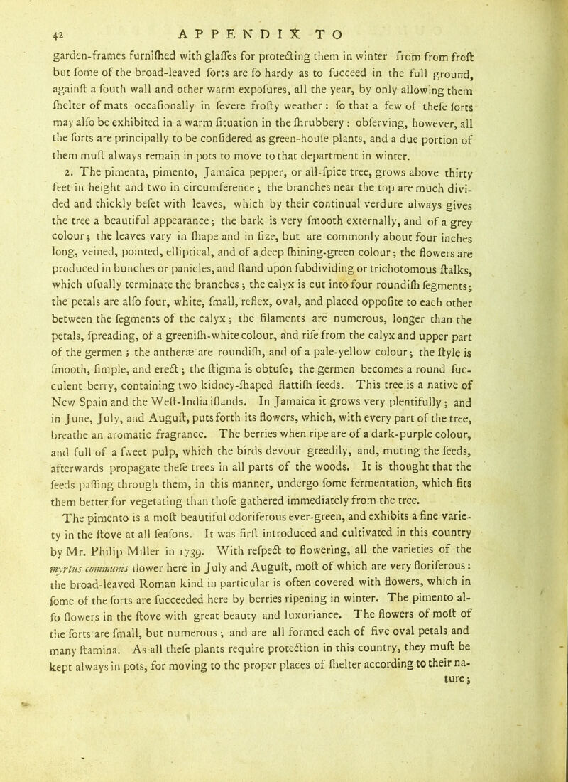 garden-frames furnilhed with glaflfes for protecting them in winter from from frcft but fome of the broad-leaved forts are fo hardy as to fucceed in the full ground, again ft a fouth wall and other warm expofures, all the year, by only allowing them fhelter of mats occafionally in fevere frofty weather: fo that a few of thefe iorts may alfo be exhibited in a warm fituation in the fhrubbery : obferving, however, all the forts are principally to be confidered as green-houfe plants, and a due portion of them muft always remain in pots to move to that department in winter. 2. The pimenta, pimento, Jamaica pepper, or all-fpice tree, grows above thirty feet in height and two in circumference ; the branches near the top are much divi- ded and thickly befet with leaves, which by their continual verdure always gives the tree a beautiful appearance; the bark is very fmooth externally, and of a grey colour; the leaves vary in fhape and in lize, but are commonly about four inches long, veined, pointed, elliptical, and of a.deep Ihining-green colour; the flowers are produced in bunches or panicles, and ftand upon fubdividing or trichotomous ftalks, which ufually terminate the branches ; the calyx is cut into four roundilh fegments; the petals are alfo four, white, fmall, reflex, oval, and placed oppofite to each other between the fegments of the calyx; the filaments are numerous, longer than the petals, fpreading, of a greenilh-white colour, and rife from the calyx and upper part of the germen ; the antheras are roundifti, and of a pale-yellow colour; the ftyle is fmooth, Ample, and ereCt; the ftigma is obtufe; the germen becomes a round fuc- culent berry, containing two kidney-fhaped flattifli feeds. This tree is a native of New Spain and the Weft-India iflands. In Jamaica it grows very plentifully ; and in June, July, and Auguft, puts forth its flowers, which, with every part of the tree, breathe an aromatic fragrance. The berries when ripe are of a dark-purple colour, and full of a fweet pulp, which the birds devour greedily, and, muting the feeds, afterwards propagate thefe trees in all parts of the woods. It is thought that the feeds pafling through them, in this manner, undergo fome fermentation, which fits them better for vegetating than thofe gathered immediately from the tree. The pimento is a moft beautiful odoriferous ever-green, and exhibits a fine varie- ty in the ftove at all feafons. It was firft introduced and cultivated in this country by Mr. Philip Miller in 1739. Wich refPe& t0 flowering, all the varieties of the myrtus communis flower here in July and Auguft, moft of which are very floriferous: the broad-leaved Roman kind in particular is often covered with flowers, which in fome of the forts are fucceeded here by berries ripening in winter. The pimento al- fo flowers in the ftove with great beauty and luxuriance. The flowers of moft of the forts are fmall, but numerous; and are all formed each of five oval petals and many ftamina. As all thefe plants require protection in this country, they muft be kept always in pots, for moving to the proper places of fhelter according to their na- ture;