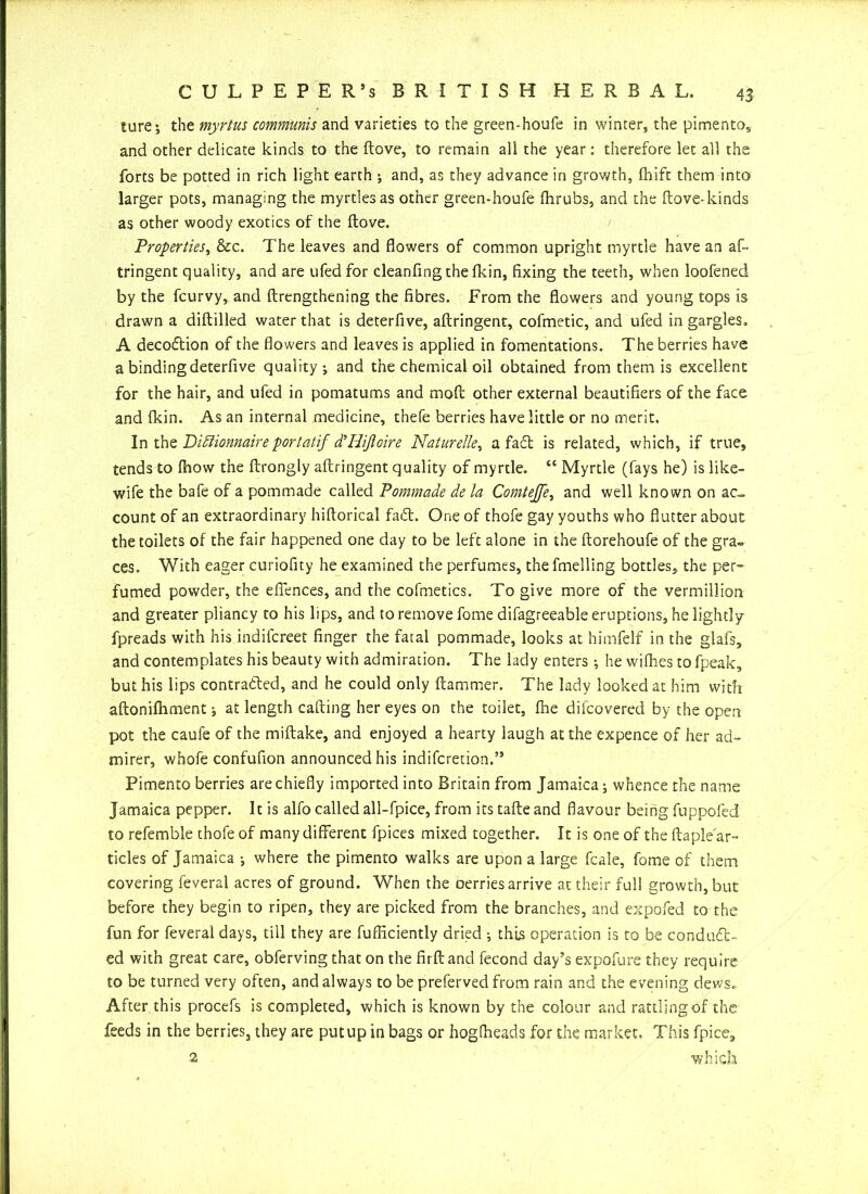 ture-, the myrtus communis and varieties to the green-houfe in winter, the pimento,, and other delicate kinds to the ftove, to remain all the year: therefore let all the forts be potted in rich light earth ; and, as they advance in growth, fliift them into larger pots, managing the myrtles as other green-houfe (hrubs, and the ftove-kinds as other woody exotics of the ftove. Properties, &c. The leaves and flowers of common upright myrtle have an af« tringent quality, and are ufedfor cleanfing thefkin, fixing the teeth, when loofened by the fcurvy, and (Lengthening the fibres. From the flowers and young tops is drawn a diddled water that is deterfive, aftringent, cofmetic, and ufed in gargles. A deco&ion of the flowers and leaves is applied in fomentations. The berries have a binding deterfive quality-, and the chemical oil obtained from them is excellent for the hair, and ufed in pomatums and mod other external beautifiers of the face and (kin. As an internal medicine, thefe berries have little or no merit. In thz Didlionnaire portatif d’Hifloire Naturelle, a fad is related, which, if true, tends to (how the ftrongly aftringent quality of myrtle. “ Myrtle (fays he) is like- wife the bafe of a pommade called Pommade de la Comtejfe, and well known on ac- count of an extraordinary hiftorical fad. One of thofe gay youths who flutter about the toilets of the fair happened one day to be left alone in the ftorehoufe of the gra- ces. With eager curiofity he examined the perfumes, the fmelling bottles, the per- fumed powder, the effences, and the cofmetics. To give more of the Vermillion and greater pliancy to his lips, and to remove feme difagreeable eruptions, he lightly fpreads with his indifcreet finger the fatal pommade, looks at himfelf in the glafs, and contemplates his beauty with admiration. The lady enters ; he wiftses tofpeak, but his lips contracted, and he could only ftammer. The lady looked at him with aftonifliment j at length calling her eyes on the toilet, fhe dilcovered by the open pot the caufe of the miftake, and enjoyed a hearty laugh at the expence of her ad- mirer, whofe confufion announced his indiferetion.” Pimento berries are chiefly imported into Britain from Jamaica; whence the name Jamaica pepper. It is alfo called all-fpice, from its tafte and flavour being fuppofed to refemble thofe of many different fpices mixed together. It is one of the ftaple ar- ticles of Jamaica where the pimento walks are upon a large fcale, fome of them covering feveral acres of ground. When the oerries arrive at their full growth, but before they begin to ripen, they are picked from the branches, and expofed to the fun for feveral days, till they are fufficiently dried ; this operation is to be conduct- ed with great care, obferving that on the firft and fecond day’s expofure they require to be turned very often, and always to be preferved from rain and the evening dews.. After this procefs is completed, which is known by the colour and rattling of the feeds in the berries, they are put up in bags or hogCheads for the market. This fpice, 2 which