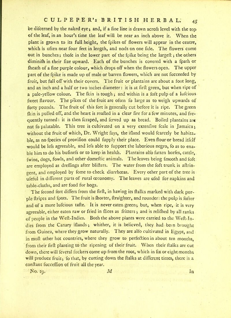 be aifcerned by the naked eye*, and, if a fine line is drawn acrofs level with the top of the leaf, in an hour’s time the leaf will be near an inch above it. When the plant is grown to its full height, the fpikes of flowers will appear in the centre, which is often near four feet in length, and nods on one fide. The flowers come out in bunches; thofe in the lower part of the fpike being the larged ; the others diminifh in their fize upward. Each of the bunches is covered with a fpath or fheath of a fine purple colour, which drops off when the flowers open. The upper part of the fpike is made up of male or barren flowers, which are not fucceeded by fruit, but fall off with their covers. The fruit or plantains are about a foot long, and an inch and a half or two inches diameter: it is at firft green, but when ripe of a pale-yellow colour. The fkin is tough ; and within is a foft pulp of a lufcious fweet flavour. The pikes of the fruit are often fo large as to weigh upwards of forty pounds. The fruit of this fort is generally cut before it is ripe. The green fkin is pulled off, and the heart is roafted in a clear fire for a few minutes, and fre- quently turned: it is then fcraped, and ferved up as bread. Boiled plantains are not fo palatable. This tree is cultivated on a very extenfive fcale in Jamaica; without the fruit of which, Dr. Wright fays, the ifland would fcarcely be habita- ble, as no fpecies of provifion could fupply their place. Even flour or bread itfclf would be lefs agreeable, and lefs able to fupport the laborious negro, fo as to ena- ble him to do his bufinefs or to keep in health. Plantains alfo fatten horfes, cattle, fwine, dogs, fowls, and other domeftic animals. The leaves being fmooth and foft are employed as dreflings after blifters. The water from the foft trunk is aftrin- sent, and employed by fome to check diarrhoeas. Every other part of the tree is ufeful in different parts of rural oeconomy. The leaves are ufed for napkins and table-cloths, and are food for hogs. The fecond fort differs from the firft, in having its ftalks marked with dark pur- ple ftripes and fpots. The fruit is fhorter, ftraighter, and rounder: the pulp is fofter and of a more lufcious tafte. It is never eaten green; but, when ripe, it is very agreeable, either eaten raw or fried in dices as fritters; and is relifhed by all ranks of people in the Weft-Indies. Both the above plants were carried to the Weft-In- dies from the Canary iflands; whither, it is believed, they had been brought from Guinea, where they grow naturally. They are alfo cultivated in Egypt, and in moil other hot countries, where they grow to perfection in about ten months, from their firft planting to the ripening of their fruit. When their ftalks are cut down, there will feveral fuckers come up from the root, which in fix or eight months will produce fruit; fo that, by cutting down the ftalks at different times, there is a conftant fucceffion of fruit all the year. No. 29. M In