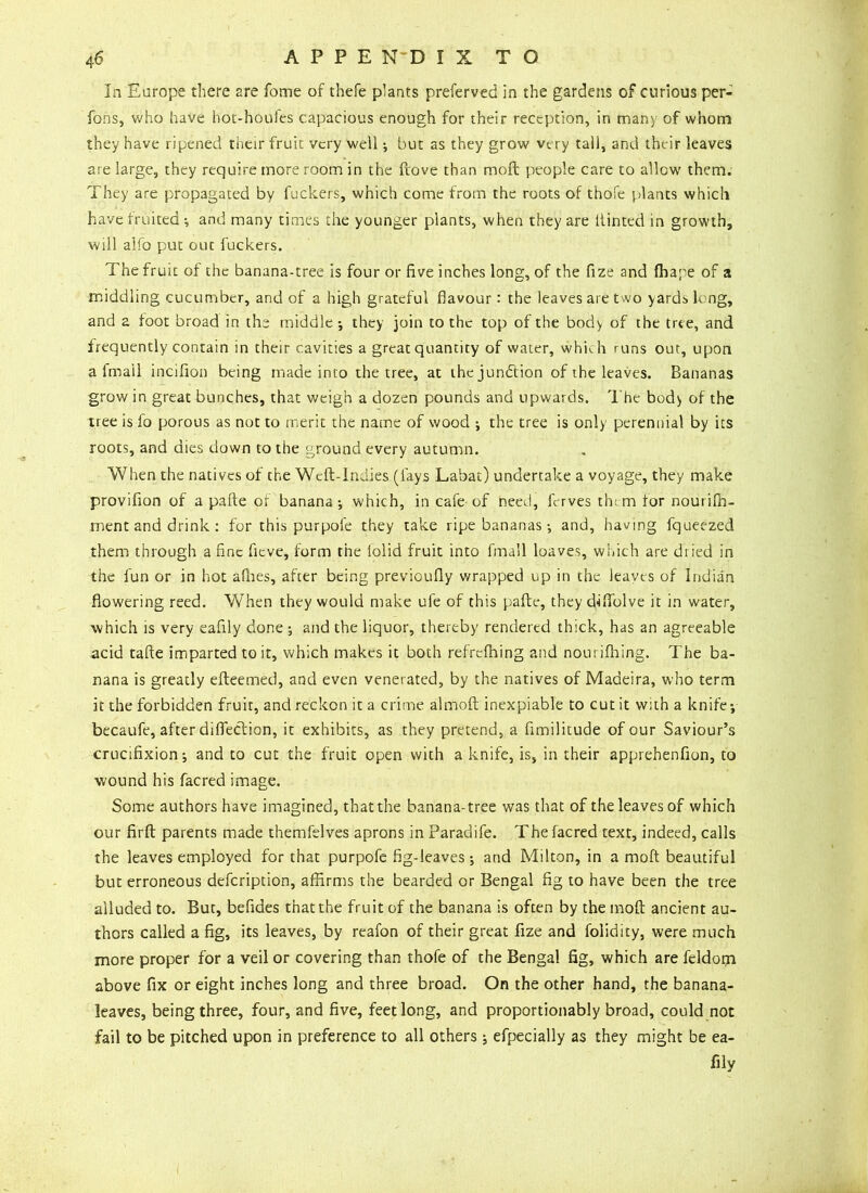 In Europe there 2re fome of thefe plants preferved in the gardens of curious per- fons, who have hot-houfes capacious enough for their reception, in many of whom they have ripened their fruit very well; but as they grow very tall, and their leaves are large, they require more room in the ftove than raoft people care to allow them. They are propagated by fuckers, which come from the roots of thofe plants which have fruited •, and many times the younger plants, when they are Hinted in growth, will alfo put out fuckers. The fruit of the banana-tree is four or five inches long, of the fize and fhape of a middling cucumber, and of a high grateful flavour: the leaves are two yards k ng, and 2 foot broad in the middle ; they join to the top of the body of the tree, and frequently contain in their cavities a great quantity of water, whkh runs out, upon a fmail incifion being made into the tree, at the jun&ion of the leaves. Bananas grow in great bunches, that weigh a dozen pounds and upwards. The body of the tree is fo porous as not to merit the name of wood ; the tree is only perennial by its roots, and dies down to the ground every autumn. When the natives of the Weft-Indies (fays Labat) undertake a voyage, they make provifion of a pafte of banana-, which, in cafe of need, ftrves them tor nourilh- ment and drink : for this purpole they take ripe bananas and, having fqueezed them through a fine fieve, form the lolid fruit into fmail loaves, which are dried in the fun or in hot allies, after being previoufly wrapped up in the leaves of Indian flowering reed. When they would make ufe of this pafte, they dftfolve it in water, which is very eaftly done ; and the liquor, thereby rendered thick, has an agreeable acid tafte imparted to it, which makes it both refrelhing and nourifhing. The ba- nana is greatly efteemed, and even venerated, by the natives of Madeira, who term it the forbidden fruit, and reckon it a crime almoft inexpiable to cut it with a knife*, becaufe, after difleclion, it exhibits, as they pretend, a fimilitude of our Saviour’s crucifixion; and to cut the fruit open with a knife, is, in their apprehenfion, to wound his facred image. Some authors have imagined, that the banana-tree was that of the leaves of which our firft parents made themfelves aprons in Paradife. The facred text, indeed, calls the leaves employed for that purpofe fig-leaves; and Milton, in a mod beautiful but erroneous defeription, affirms the bearded or Bengal fig to have been the tree alluded to. But, befides that the fruit of the banana is often by the moft ancient au- thors called a fig, its leaves, by reafon of their great fize and folidity, were much more proper for a veil or covering than thofe of the Bengal fig, which are feldom above fix or eight inches long and three broad. On the other hand, the banana- leaves, being three, four, and five, feet long, and proportionably broad, could not fail to be pitched upon in preference to all others; efpecially as they might be ea- fily