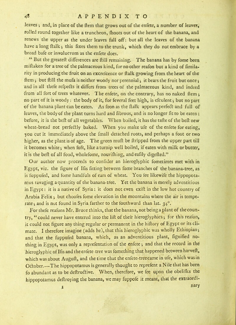 leaves •, and, in place of the ftem that grows out of the enfete, a number of leaves, rolled round together like a truncheon, fhoots out of the heart of the banana, and renews the upper as the under leaves fall off: but all the leaves of the banana have a long ftalk •, this fixes them to the trunk, which they do not embrace by a broad bafe or involucrum as the enfete does. “ But the greateft differences are ftill remaining. The banana has by fome been miffaken for a tree of the palmaceous kind, for no other reafon but a kind of fimila- rity in producing the fruit on an excrefcence or ftalk growing from the heart of the ftem i but ftill the mufa is neither woody nor perennial ^ it bears the fruit but once •, and in all thefe refpedts it differs from trees of the palmaceous kind, and indeed from all fort of trees whatever. The enfete, on the contrary, has no naked ftem ; no part of it is woody : the body of it, for feveral feet high, is efculent •, but no part of the banana plant can be eaten. As foon as the ftalk appears perfedt and full of leaves, the body of the plant turns hard and fibrous, and is no longer fit to be eaten : before, it is the beft of all vegetables. When boiled, it has the tafte of the beft new wheat-bread not perfectly baked. When you make ufe of the enfete for eating, you cut it immediately above the fmall detached roots, and perhaps a foot or two higher, as the plant is of age. The green muft be ftripped from the upper part till it becomes white; when foft, like a turnip well boiled, if eaten with milk or butter, it is the beft of all food, wholefome, nourilhing, andeafily digefted.” Our author now proceeds to confider an hieroglyphic fometimes met with in Egypt, viz. the figure of Ifis fitting between fome branches of the banana-tree, as is fuppofed, and fome handfuls of ears of wheat. You lee likewife the hippopota- mus ravaging a quantity of the banana-tree. Yet the banana is merely adventitious in Egypt: it is a native of Syria : it does not even exift in the low hot country of Arabia Felix ; but choofes fome elevation in the mountains where the air is tempe- rate i and is not found in Syria farther to the l'outhward than lat. 340. For thefe reafons Mr. Bruce thinks, that the banana, not being a plant of the coun- try, “ could never have entered into the lift of their hieroglyphics; for this reafon, it could not figure any thing regular or permanent in the hiftory of Egypt or its cli- mate. I therefore imagine (adds he), that this hieroglyphic was wholly Ethiopian-, and that the fuppofed banana, which, as an adventitious plant, fignified no- thing in Egypt, was only a reprefentation of the enfete ; and that the record in the hieroglyphic of Ifis and the enfete-tree was fomething that happened between harveft, which was about Auguft, and the time that the enfete-treecame in ufe, which was in October.—The hippopotamus is generally thought to reprefent a Nile that has been fo abundant as to be deftru&ive. When, therefore, we fee upon the obelifks the hippopotamus deftroying the banana, we may fuppofe it meant, that the extraordi- nary 1