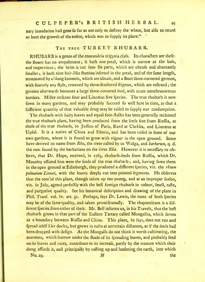 nary inundation had gone fo far as not only to deftroy the wheat, but alfo to retard or hurt the growth of the enfete, which was to fupply its place.’5 The true TURKEY RHUBARB. RHUBARB is a genus of the enneandria trigynia clafs. Its characters are thefe: the flower has no empalement; it hath one petal, which is narrow at the bafe, and impervious; the brim is cut into fix parts, which are obtufe and alternately fmaller; it hath nine hair-like ftamina inferted in the petal, and of the fame length, terminated by oblong fummits, which are obtufe, and a fhort three-cornered germen, with fcarcely any ftyle, crowned by three-feathered ltigmas, which are reflexed; the germen afterwards becomes a large three-cornered feed, with acute membranaceous borders. Miller reckons four and Linnaeus five fpecies. The true rhubarb is now fown in many gardens, and may probably fucceed fo well here in time, as that a fufficient quantity of that valuable drug may be raifed to fupply our confumptiom The rhubarb with hairy leaves and equal foot-ftalks has been generally reckoned the true rhubarb plant, having been produced from the feeds fent from Ruflia, as thofeof the true rhubarb, to Juflieu of Paris, Rand at Chelfea, and Linnaeus at Upfal. It is a native of China and Siberia, and has been raifed in fome of our own gardens, where it is found to grow with vigour in the open ground. Some have derived its name from Rha, the river called by us Wolga, and harbarum, q. d. the root found by the barbarians on the river Rha. However it is necefiary to ob~ ferve, that Dr. Hope, received, in 1763, rhubarb-feeds from Ruflia, which Dr. Mounfey allured him were the feeds of the true rhubarb ; and, having fown them in the open ground at Edinburgh, they produced a different fpecies, viz. the rheum palmatum Linnai, with the leaves deeply cut into pointed fegments. He obferves that the root'of this plant, though taken up too young, and at an improper feafon, viz. in July, agreed perfectly with the beft foreign rhubarb in colour, fmell, tafte, and purgative quality. See his botanical defcription and drawing of the plant in Phil. Tranf. vol. Iv. art. 32. Perhaps, fays Dr. Lewis, the roots of both fpecies may be of the fame quality, and taken promifcuoufly. The rhaponticum is a dif- ferent fpecies from either of thefe. Mr. Bell informs us, in his Travels, that the beft rhubarb grows in that part of the Eaftern Tartary called Mongallia, which ferves as a boundary between Ruflia and China. This plant, he fays, does not run and fpread itfelf like docks, but grows in tufts at uncertain diftances, as if the feeds had been dropped with defign. As the Mongalls do not think it worth cultivating, the marmots, which burrow under the fhade of its fpreading leaves, and probably feed on its leaves and roots, contribute to its increafe, partly by the manure which their dung affords it, and principally by calling up and loofening the earth, into which No. 29. N the