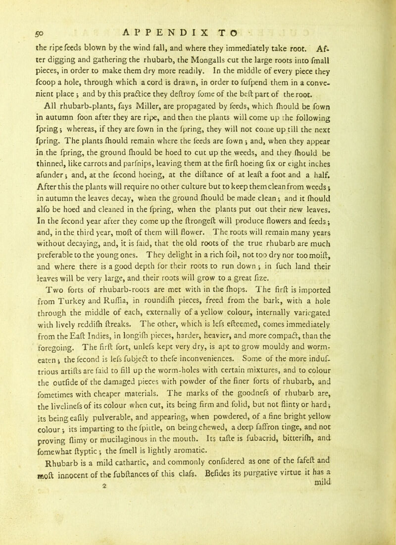 the ripe feeds blown by the wind fall, and where they immediately take root. Af- ter digging and gathering the rhubarb, the Mongalls cut the large roots into fmall pieces, in order to make them dry more readily. In the middle of every piece they fcoop a hole, through which a cord is drawn, in order to fufpend them in a conve- nient place ; and by this practice they deflroy fome of the beft part of the root. All rhubarb-plants, fays Miller, are propagated by feeds, which fhould be fown in autumn foon after they are ripe, and then the plants will come up rhe following fpring j whereas, if they are fown in the fpring, they will not come up till the next fpring. The plants fhould remain where the feeds are fown j and, when they appear in the fpring, the ground fhould be hoed to cut up the weeds, and they fhould be thinned, like carrots and parfnips, leaving them at the firfl hoeing fix or eight inches afunder; and, at the fecond hoeing, at the diftance of at leaft a foot and a half. After this the plants will require no other culture but to keep them clean from weeds; in autumn the leaves decay, when the ground fhould be made clean ; and it fhould alfo be hoed and cleaned in the fpring, when the plants put out their new leaves. In the fecond year after they come up the ftrongefl will produce flowers and feeds; and, in the third year, molt of them will flower. The roots will remain many years without decaying, and, it is faid, that the old roots of the true rhubarb are much preferable to the young ones. They delight in a rich foil, not too dry nor too moift, and where there is a good depth for their roots to run down •, in fuch land their leaves will be very large, and their roots will grow to a great fize. Two forts of rhubarb-roots are met with in the fhops. The firfl is imported from Turkey and Ruffia, in roundifh pieces, freed from the bark, with a hole through the middle of each, externally of a yellow colour, internally variegated with lively reddifh {freaks. The other, which is lefs efleemed, comes immediately from theEafl Indies, in longifh pieces, harder, heavier, and morecompaft, than the foregoing. The firfl fort, unlefs kept very dry, is apt to grow mouldy and worm- eaten •, the fecond is lefs fubjeft to thefe inconveniences. Some of the more induf- trious artifls are faid to fill up the worm-holes with certain mixtures, and to colour the outfide of the damaged pieces with powder of the finer forts of rhubarb, and iometimes with cheaper materials. The marks of the goodnefs of rhubarb are, the livelinefs of its colour when cut, its being firm and folid, but not flinty or hard^ its being eafily pulverable, and appearing, when powdered, of a fine bright yellow colour-, its imparting to the fpittle, on being chewed, a deep faffron tinge, and not proving flimy or mucilaginous in the mouth. Its tafle is fubacrid, bitterifh, and fomewhat flyptic -, the fmell is lightly aromatic. Rhubarb is a mild cathartic, and commonly confidered as one of the fafeft and mo ft innocent of the fubftances of this clafs. Befides its purgative virtue it has a „ mild