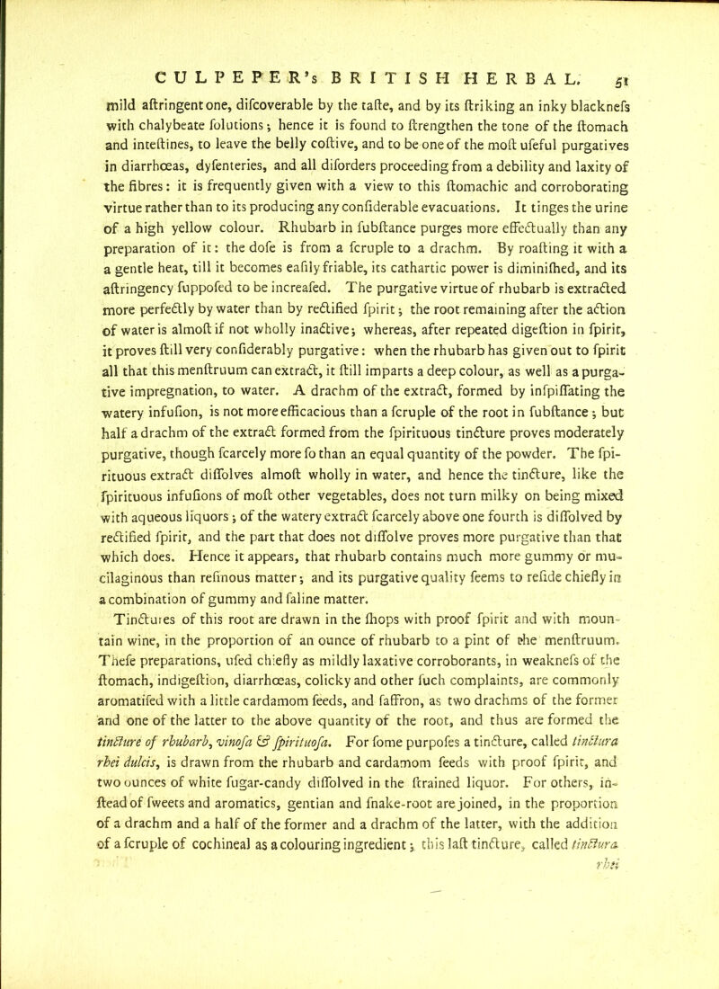 mild aftringentone, difcoverable by the tafte, and by its ftriking an inky blacknefs with chalybeate folutions-, hence it is found to ftrengthen the tone of the ftomach and inteftines, to leave the belly coftive, and to be one of the moftufeful purgatives in diarrhoeas, dyfenteries, and all diforders proceeding from a debility and laxity of the fibres: it is frequently given with a view to this ftomachic and corroborating virtue rather than to its producing any confiderable evacuations. It tinges the urine of a high yellow colour. Rhubarb in fubftance purges more effectually than any preparation of it: the dofe is from a fcruple to a drachm. By roafting it with a a gentle heat, till it becomes eafily friable, its cathartic power is diminilhed, and its aftringency fuppofed to be increafed. The purgative virtue of rhubarb is extracted more perfectly by water than by rectified fpirit; the root remaining after the aCtioni of water is almoftif not wholly inactive •, whereas, after repeated digeftion in fpirit, it proves ftill very confiderably purgative: when the rhubarb has given out to fpirit all that this menftruum can extract, it ftill imparts a deep colour, as well as a purga- tive impregnation, to water. A drachm of the extraCt, formed by infpiffating the watery infufion, is not more efficacious than a fcruple of the root in fubftance •, but half a drachm of the extract formed from the fpirituous tinCture proves moderately purgative, though fcarcely more fo than an equal quantity of the powder. The fpi- rituous extraCl diffolves almoft wholly in water, and hence the tinClure, like the fpirituous infufions of moft other vegetables, does not turn milky on being mixed with aqueous liquors •, of the watery extraCl fcarcely above one fourth is diffolved by rectified fpirit, and the part that does not diffolve proves more purgative than that which does. Hence it appears, that rhubarb contains much more gummy or mu- cilaginous than refinous matter-, and its purgative quality feems to refide chiefly in a combination of gummy and faline matter. TinClures of this root are drawn in the (hops with proof fpirit and with moun- tain wine, in the proportion of an ounce of rhubarb to a pint of tfie menftruum, Thefe preparations, ufed chiefly as mildly laxative corroborants, in weaknefs of the ftomach, indigeftion, diarrhoeas, colicky and other fuch complaints, are commonly aromatifed with a little cardamom feeds, and faffron, as two drachms of the former and one of the latter to the above quantity of the root, and thus are formed the tinchire of rhubarb, vinofa & fpirituofa. For fome purpofes a tinClure, called tinSlura rhei dulcis, is drawn from the rhubarb and cardamom feeds with proof fpirit, and two ounces of white fugar-candy diffolved in the ftrained liquor. For others, in- fteadof fweetsand aromatics, gentian and fnake-root are joined, in the proportion of a drachm and a half of the former and a drachm of the latter, with the addition of a fcruple of cochineal as a colouring ingredient; this laft tinClure, called tinflum rhii