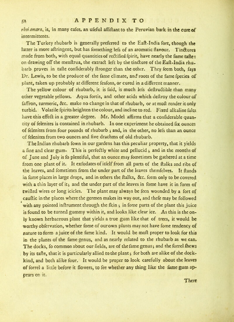 rhsiamara^ is, in many cafes, an ufeful affiftantto the Peruvian bark in the cure of intermittents. The Turkey rhubarb is generally preferred to the Eaft-India fort, though the latter is more aftringent, but has fomething lefs of an aromatic flavour. Tin&ures made from both, with equal quantities of rectified fpirit, have nearly the fame tafte: on drawing off the menftrua, the extract left by the tincture of the Eaft-India rhu- barb proves in tafte confiderably ftronger than the other. They feem both, fays Dr. Lewis, to be the produce of the fame climate, and roots of the fame fpecies of plant, taken up probably at different feafons, or cured in a different manner. The yellow colour of rhubarb, it is faid, is much lefs deftru&ible than many other vegetable yellows. Aqua fortis, and other acids which deftroy the colour of faffron, turmeric, &c. make no change in that of rhubarb, or at moft render it only turbid. Volatile fpirits heighten the colour, and incline to red. Fixed alkaline falts have this effect in a greater degree. Mr. Model affirms that a confiderable quan- tity of felenites is contained in rhubarb. In one experiment he obtained fix ounces of felenites from four pounds of rhubarb ; and, in the other, no lefs than an ounce of felenites from two ounces and five drachms of old rhubarb. The Indian rhubarb fown in our gardens has this peculiar property, that it yields a fine and clear gum. This is perfectly white and pellucid ; and in the months of of June and July is fo plentiful, that an ounce may fometimes be gathered at a time from one plant of it. It exfudates of itfelf from all parts of the ftalks and ribs of she leaves, and fometimes from the under part of the leaves themfelves. It ftands in fome places in large drops, and in others the ftalks, &c. feem only to be covered with a thin layer of it; and the under part of the leaves in fome have it in form of Swifted wires or long icicles. The plant may always be feen wounded by a fort of cauftic in the places where the germen makes its way out, and thefe may be followed i with any pointed inftrument through the fkin ; in fome parts of the plant this juice is found to be turned gummy within it, and looks like clear ice. As this is the on- ly known herbaceous plant that yields a true gum like that of trees, it would be worthy obfervation, whether fome of ourown plants may not have fome tendency of nature to form a juice of the fame kind. It would be moft proper to look for this in the plants of the fame genus, and as nearly related to the rhubarb as we can. The docks, fo common about our fields, are of the fame genus; and the forrel ffiews by its tafte, that it is particularly allied to the plant; for both are alike of the dock- kind, and both alike four. It would be proper to look carefully about the leaves of forrel a little before it flowers, to fee whether any thing like the fame gum ap- pears on ito There