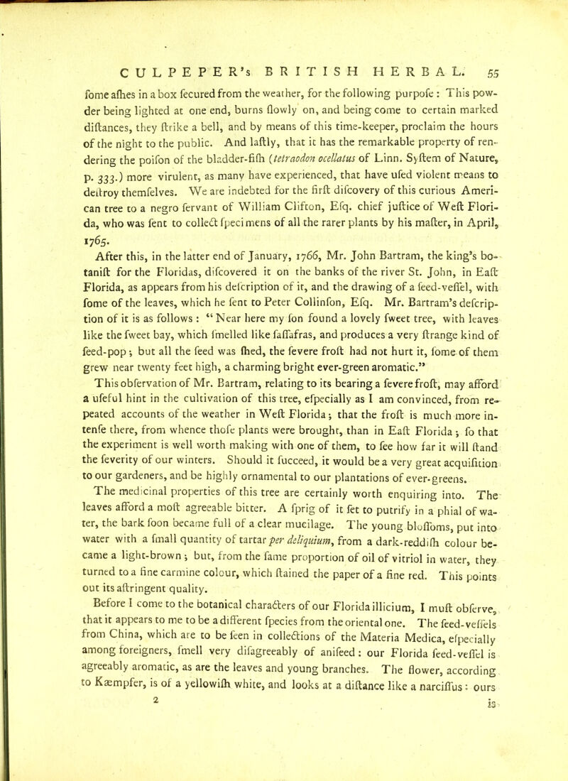 fomeafhes in a box fecuredfrom the weather, for the following purpofe : This pow- der being lighted at one end, burns (lowly on, and being come to certain marked diftances, they (trike a bell, and by means of this time-keeper, proclaim the hours of the night to the public. And laftly, that it has the remarkable property of ren- dering the poifon of the bladder-fifh (tetraodon ocellatus of Linn. Syftem of Nature* p. 333.) more virulent, as manv have experienced, that have ufed violent means to deitroy themfelves. We are indebted for the firft difcovery of this curious Ameri- can tree to a negro fervant of William Clifton, Efq. chief juftice of Weft Flori- da, who was fent to coiled: fpecimens of all the rarer plants by his mafter, in April, 1765. After this, in the latter end of January, 1766, Mr. John Bartram, the king’s bo- tanift for the Floridas, difcovered it on the banks of the river St. John, in Eaft Florida, as appears from his delcription of it, and the drawing of a feed-veffel, with fome of the leaves, which he fent to Peter Collinfon, Efq. Mr. Bartram’s defcrip- tion of it is as follows : “ Near here my (on found a lovely fweet tree, with leaves like the fweet bay, which lmelled like faffafras, and produces a very ftrange kind of feed-pop •, but ail the feed was (hed, the fevere froft had not hurt it, fome of them grew near twenty feet high, a charming bright ever-green aromatic.” Thisobfervationof Mr. Bartram, relating to its bearing a fevere froft, may afford a ufeful hint in the cultivation of this tree, efpecially as I am convinced, from re- peated accounts of the weather in Weft Florida; that the froft is much more in- tenfe there, from whence thcfe plants were brought, than in Eaft Florida •, fo that the experiment is well worth making with one of them, to fee how far it will ftand the feverity of our winters. Should it fucceed, it would be a very great acquifition to our gardeners, and be highly ornamental to our plantations of ever-greens. The medicinal properties of this tree are certainly worth enquiring into. The leaves afford a moft agreeable bitter. A fprig of it fet to putrify in a phial of wa- ter, the bark foon became full of a clear mucilage. The young bluffoms, put into water with a fmall quantity of tartar per deliquium, from a dark-reddi(h colour be- came a light-brown ; but, rrom the iame proportion of oil of vitriol in water, they turned to a tine carmine colour, which ftained the paper of a fine red. This points out itsaftringent quality. Before 1 come to the botanical charabters of our Florida illicium, I inuft obferve, that it appears to me to be a different fpecies from the oriental one. The feed-ve(fels from China, which aie to be feen in collections of the Materia Medica, efpecially among foreigners, fmell very difagreeably of anifeed : our Florida feed-veffcl is agreeably aromatic, as are the leaves and young branches. The flower, according to Kasmpfer, is o( a yellowi(h white, and looks at a diftance like a narciffus: ours