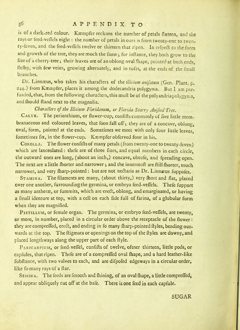 is of a dark-red colour. Kaempfer reckons the number of petals fixteen, and the rays or feed-vefiels eight: the number of petals in ours is from twenty-one to twen- ty-feven, and the feed-vefiels twelve or thirteen that ripen. In refpedl to the form and growth of the tree, they are much the fame •, for inftance, they both grow to the fizeof a cherry-tree; their leaves are of an oblong oval fhape, pointed at both ends, flefhy, with few veins, growing alternately, and in tufts, at the ends of the fmail branches. Dr. Linnaeus, who takes his characters of the illicium anifatum (Gen. Plant, p. 244.) from Kaempfer, places it among the dodecandria polygynia. But I am per- fuaded, that, from the following characters, this mult be of the polyandria polygynia, andihoutd Hand next to the magnolia. Characters of the Illicium Floridanum, or Florida Starry Amfeed Free. Calyx. The perianthium, or flower-cup, confifts commonly of five little mem- branaceous and coloured leaves, that foon fall off *, they are of a concave, oblong, oval, form, pointed at the ends. Sometimes we meet with only four little leaves, fometimes fix, in the flower-cup. Kaempfer obferved four in his. Corolla. The flower confifts of many petals (from twenty-one to twenty-feven) which are lanceolated : thefe are of three fizes, and equal numbers in each circle, the outward ones are long, (about an inch,) concave, obtufe, and fpreading open. The next are a little fhorter and narrower ; and the innermoft are ftill fhorter, much narrower, and very fharp-pointed : but are not nedtaria as Dr. Linnaeus fuppofes. Stamina. The filaments are many, (about thirty,) very fhort and flat, placed over one another, furrounding the germina, or embryo feed-vefiels. Thefe fupport as many antherae, or fummits, which are erebVoblong, and emarginated, or having a fmall identure at top, with a cell on each fide full of farina, of a globular form when they are magnified. Pistillum, or female organ. The germina, or embryo feed-vefiels, are twenty, or more, in number, placed in a circular order above the receptacle of the flower : they are comprefied, erect, and ending in fo many fharp-pointed ftyles, bending out- wards at the top. The ftigmata or openings on the top of the ftyles are downy, and placed lengthways along the upper part of each ftyle. Pericarpium, or feed-vefiel, confifts of twelve, oftner thirteen, little pods, or capfules, that ripen. Thefe are of a comprefied oval fhape, and a hard leather-like fubftance, with two valves to each, and are difpofed edgeways in a circular order, like fo many rays of a ftar. Semina. The feeds are frnooth and fhining, of an oval fhape, a little comprefied, and appear obliquely cut off at the bafe. There is one feed in each capfule. SUGAR