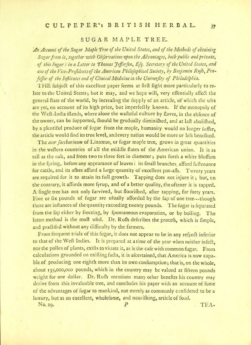 SUGAR MAPLE TREE. An Account of the Sugar Maple Tree of the United States, and of the Methods of obtaining Sugar from it, together with Obfervations upon the Advantages, both public and private, of this Sugar: in a Letter to Thomas Jefferfon, Efq. Secretary of the United States, and ■one of the Vice-Prefidents of the American Philofophical Society, by Benjamin Rufh, Pro- fejfor of the Inftitutes and of Clinical Medicine in the Univerfity of Philadelphia. THE fubjed: of this excellent paper feems at firft fight more particularly to re- late to the United States-, but it may, and we hope will, very effentially afted the general ftate of the world, by increafing the fupply of an article, of which the ufes are yet, on account of its high price, but imperfectly known. If the monopoly of the Weft-India Hands, where alone the wafteful culture by Haves, in the abfence of the owner, can be fupported, fhould be gradually diminifhed, and at laft abolifhed, by a plentiful produce of fugar from the maple, humanity would no longer luffer, the article would find its true level, and every nation would be more or lefs benefited. The oxer faccharinum of Linnaeus, or fugar maple tree, grows in great quantities in the weftern countries of all the middle Hates of the American union. It is as tall as the oak, and from two to three feet in diameter -, puts forth a white blofiom in the fpring, before any appearance of leaves: its fmall branches, afford fuftenance for cattle, and its afhes afford a large quantity of excellent pot-afli. Twenty years are required for it to attain its full growth. Tapping does not injure it; but, on the contrary, it affords more fyrup, and of a better quality, theoftener it is tapped. A fingle tree has not only furvived, but flourifhed, after tapping, for forty years. Five or fix pounds of fugar are ufually afforded by the fap of one tree--though there are inflances of the quantity exceeding twenty pounds. The fugar is feparated from the fap either by freezing, by fpontaneous evaporation, or by boiling. The latter method is the molt ufed. Dr. Rufh defcribes the procefs, which is fimple, and pradikd without any difficulty by the farmers. From frequent trials of this fugar, it does not appear to be in any refped inferior to that of the Weft Indies. It is prepared at a time of the year when neither infed, nor the pollen of plants, exifts to vitiate it, as is the cafe with common fugar. From calculations grounded on exifting fads, it is afcertained, that America is now capa- ble of producing one eighth more than its own confumption; that is, on the whole, about 135,000,000 pounds, which in the country may be valued at fifteen pounds weight for one dollar. Dr. Rufh mentions many other benefits his country may derive from this invaluable tree, and concludes his paper with an account of feme of the advantages of fugar to mankind, not merely as commonly confidered to be a luxury, but as an excellent, wholefome, and noui idling, article of food. No. 29. P TEA-