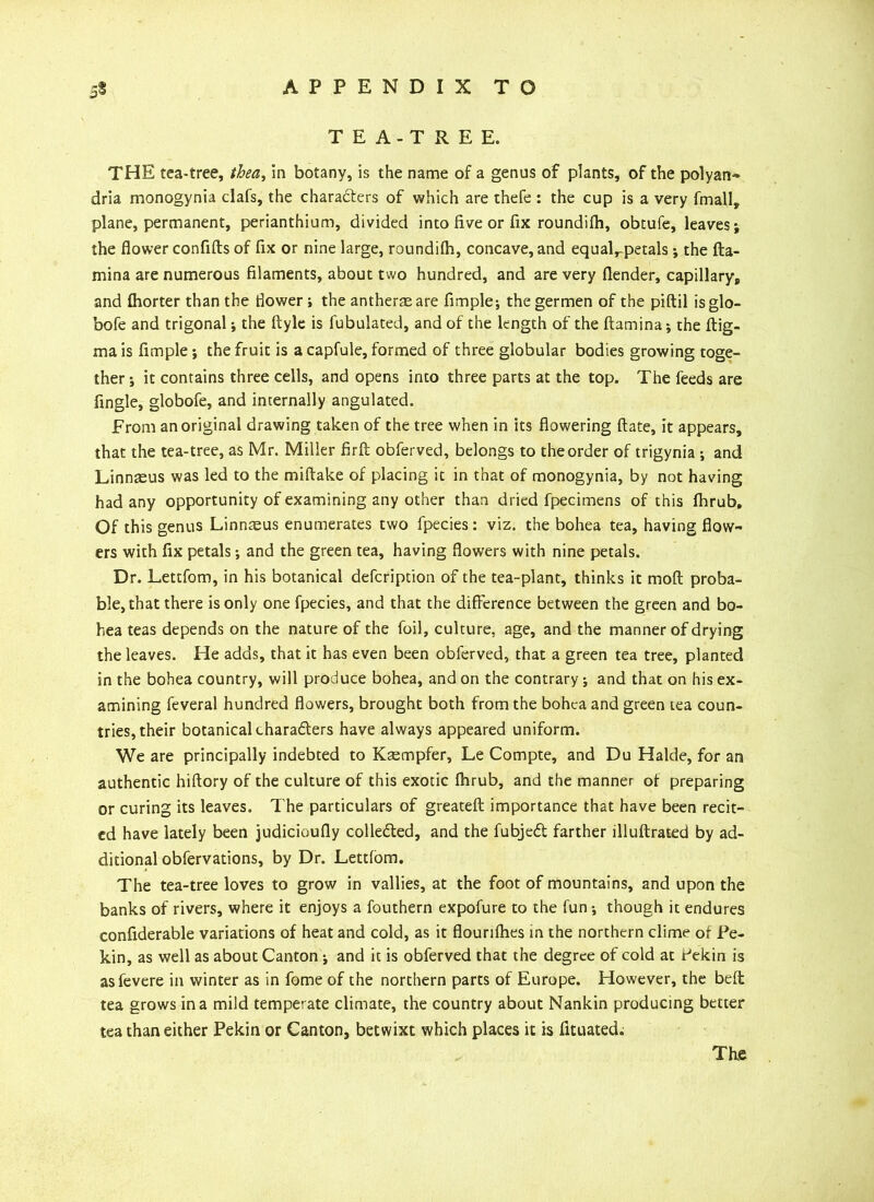 TEA-TREE. THE tea-tree, tbea, in botany, is the name of a genus of plants, of the polyan- dria monogynia clafs, the characters of which are thefe : the cup is a very fmall, plane, permanent, perianthium, divided into five or fix roundifh, obtufe, leaves; the flower confifts of fix or nine large, roundifh, concave, and equaLpetals; the (la- mina are numerous filaments, about two hundred, and are very (lender, capillary* and (horter than the flower; the antherasare Ample; thegermen of the piftil isglo- bofe and trigonal; the ftyle is Tubulated, and of the length of the (lamina; the (lig- ma is Ample; the fruit is a capfule, formed of three globular bodies growing toge- ther ; it contains three cells, and opens into three parts at the top. The feeds are Angle, globofe, and internally angulated. From an original drawing taken of the tree when in its flowering (late, it appears, that the tea-tree, as Mr. Miller fir ft obferved, belongs to the order of trigynia ; and Linnaeus was led to the miftake of placing it in that of monogynia, by not having had any opportunity of examining any other than dried fpecimens of this (hrub. Of this genus Linnaeus enumerates two fpecies : viz. the bohea tea, having flow- ers with fix petals; and the green tea, having flowers with nine petals. Dr. Lettfom, in his botanical description of the tea-plant, thinks it mod proba- ble, that there is only one fpecies, and that the difference between the green and bo- hea teas depends on the nature of the foil, culture, age, and the manner of drying the leaves. He adds, that it has even been obferved, that a green tea tree, planted in the bohea country, will produce bohea, and on the contrary; and that on his ex- amining feveral hundred flowers, brought both from the bohea and green tea coun- tries, their botanical characters have always appeared uniform. We are principally indebted to Kasmpfer, Le Compte, and Du Halde, for an authentic hiftory of the culture of this exotic (hrub, and the manner of preparing or curing its leaves. The particulars of greateft importance that have been recit- ed have lately been judicioufly collected, and the fubjeCt farther llluftrated by ad- ditional obfervations, by Dr. Lettlom. The tea-tree loves to grow in vallies, at the foot of mountains, and upon the banks of rivers, where it enjoys a fouthern expofure to the fun; though it endures confiderable variations of heat and cold, as it flourilhes in the northern clime of Pe- kin, as well as about Canton ; and it is obferved that the degree of cold at r*ekin is asfevere in winter as in fome of the northern parts of Europe. However, the bed tea grows in a mild temperate climate, the country about Nankin producing better tea than either Pekin or Canton, betwixt which places it is (ituated. The