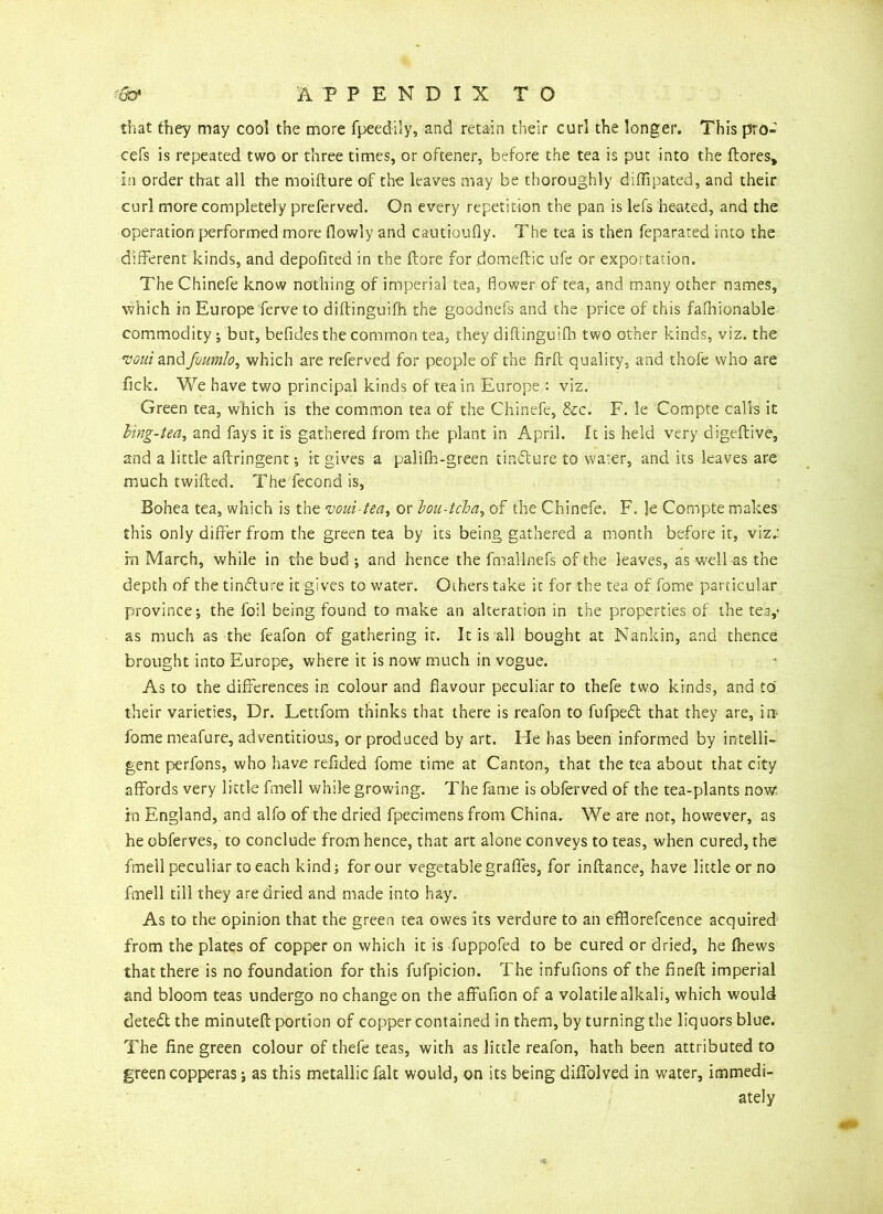 that they may cool the more fpeedily, and retain their curl the longer. This pro- cefs is repeated two or three times, or oftener, before the tea is put into the (lores, in order that all the moifture of the leaves may be thoroughly diflipated, and their curl more completely preferved. On every repetition the pan is lefs heated, and the operation performed more (lowly and cautioufly. The tea is then feparated into the different kinds, and depofited in the (lore for domeftic ufe or exportation. The Chinefe know nothing of imperial tea, flower of tea, and many other names, which in Europe ferve to didinguifh the goodnefs and the price of this fafhionable commodity; but, befides the common tea, they diftinguifh two other kinds, viz. the *OQui and foumlo, which are referved for people of the firft quality, and thofe who are Tick. We have two principal kinds of tea in Europe : viz. Green tea, which is the common tea of the Chinefe, &c. F. le Compte calls it ling-tea, and fays it is gathered from the plant in April. It is held very digeftive, and a little aftringent •, it gives a palifh-green t influ re to water, and its leaves are much twilled. The fecond is, Bohea tea, which is the voui-tea, or bou-tcha, of the Chinefe. F. ]e Compte makes this only differ from the green tea by its being gathered a month before it, viz; rn March, while in the bud ; and hence the fmallnefs of the leaves, as well as the depth of the tinflure it gives to water. Oihers take it for the tea of fome particular province j the foil being found to make an alteration in the properties of the tea,- as much as the feafon of gathering it. It is all bought at Nankin, and thence brought into Europe, where it is now much in vogue. As to the differences in colour and flavour peculiar to thefe two kinds, and to their varieties, Dr. Lettfom thinks that there is reafon to fufpeft that they are, in fome meafure, adventitious, or produced by art. He has been informed by intelli- gent perfons, who have refided fome time at Canton, that the tea about that city affords very little fmell while growing. The fame is obferved of the tea-plants now in England, and alfo of the dried fpecimens from China. We are not, however, as he obferves, to conclude from hence, that art alone conveys to teas, when cured, the fmell peculiar to each kind; for our vegetable graffes, for inflance, have little or no fmell till they are dried and made into hay. As to the opinion that the green tea owes its verdure to an efflorefcence acquired from the plates of copper on which it is fuppofed to be cured or dried, he (hews that there is no foundation for this fufpicion. The infufions of the fined imperial and bloom teas undergo no change on the affufion of a volatile alkali, which would detedl the minuted portion of copper contained in them, by turning the liquors blue. The fine green colour of thefe teas, with as little reafon, hath been attributed to green copperas; as this metallic fait would, on its being diffolved in water, immedi- ately