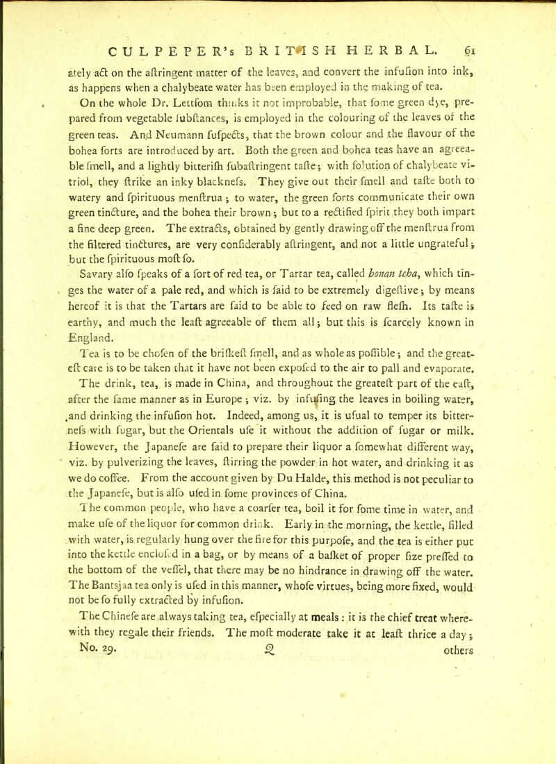 ately aft on the aftringent matter of the leaves, and convert the infufion into ink, as happens when a chalybeate water has been employed in the making of tea. On the whole Dr. Lettfom thinks it not improbable, that fome green dye, pre- pared from vegetable iubftances, is employed in the colouring of the leaves of the green teas. And Neumann fufpefts, that the brown colour and the flavour of the bohea forts are introduced by art. Both the green and bohea teas have an agreea- ble fmell, and a lightly bitterifh fubaftringent tafte-, with folution of chalybeate vi- triol, they ftrike an inky blacknefs. They give out their fmell and tafte both to watery and fpirituous menftrua ; to water, the green forts communicate their own green tinflure, and the bohea their brown •, but to a rectified fpirit they both impart a flne deep green. The extrafts, obtained by gently drawing off the menftrua from the filtered tinftures, are very confiderably aftringent, and not a little ungrateful j but the fpirituous moft fo. Savary alfo fpeaks of a fort of red tea, or Tartar tea, called honan tcha, which tin- ges the water of a pale red, and which is faid to be extremely digefiive-, by means hereof it is that the Tartars are faid to be able to feed on raw flefli. Its tafte is earthy, and much the leaft agreeable of them all; but this is fcarcely known in England. 'Pea is to be chofen of the brifkeft fmell, and as whole as pofiible; and the great- eft care is to be taken that it have not been expofcd to the air to pall and evaporate. The drink, tea, is made in China, and throughout the greateft part of the eaft, after the fame manner as in Europe •, viz. by infufing the leaves in boiling water, .and drinking the infufion hot. Indeed, among us, it is ufual to temper its bitter- nefs with fugar, but the Orientals ufe it without the addition of fugar or milk. However, the Japanefe are faid to prepare their liquor a fomewhat different way, viz. by pulverizing the leaves, ftirring the powder in hot water, and drinking it as we do coffee. From the account given by Du Halde, this method is not peculiar to the Japanefe, but is alfo ufedin fome provinces of China. The common people, who have a coarfer tea, boil it for fome time in water, and make ufe of the liquor for common drink. Early in the morning, the kettle, filled with water, is regularly hung over the fire for this purpofe, and the tea is either put into the kettle enclofl d in a bag, or by means of a bafket of proper fize preffed to the bottom of the veflel, that there may be no hindrance in drawing off the water. The Bantsjaa tea only is ufed in this manner, whofe virtues, being more fixed, would not befo fully extracted by infufion. The Chinefe are always taking tea, efpecially at meals : it is the chief treat where- with they regale their friends. The moft moderate take it at leaft thrice a day j No. 29. c) others