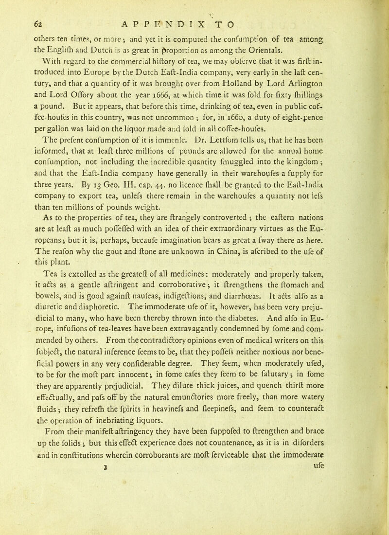 \ ' others ten times, or more -, and yet it is computed the confumption of tea among the Englifh and Dutch is as great in proportion as among the Orientals. With regard to the commercial hiftory of tea, we may obferve that it was firft in- troduced into Europe by the Dutch Eaft-India company, very early in the laft cen- tury, and that a quantity of it was brought over from Holland by Lord Arlington and Lord Offory about the year 1666, at which time it was fold forfixty fhillings a pound. But it appears, that before this time, drinking of tea, even in public cof- fee-houfes in this country, was not uncommon •, for, in 1660, a duty of eight-pence per gallon was laid on the liquor made and fold in all cofFce-houfes. The prefent confumption of it is immenfe. Dr. Lettfom tells us, that he has been informed, that at leaft three millions of pounds are allowed for the annual home confumption, not including the incredible quantity fmuggled into the kingdom ; and that the Eaft-India company have generally in their warehoufes a fupply for three years. By 13 Geo. III. cap. 44. no licence fhall be granted to the Eaft-India company to export tea, unlefs there remain in the warehoufes a quantity not lefs than ten millions of pounds weight. As to the properties of tea, they are ftrangely controverted ; the eaftern nations are at leaft as much pofTefTed with an idea of their extraordinary virtues as the Eu- ropeans but it is, perhaps, becaufe imagination bears as great a fway there as here. The reafon why the gout and ftone are unknown in China, is afcribed to the ufe of this plant. Tea is extolled as the greatefl of all medicines : moderately and properly taken, it abts as a gentle aftringent and corroborative; it ftrengthens the ftomach and bowels, and is good againft naufeas, indigeftions, and diarrhoeas. It a£ts alfo as a diuretic and diaphoretic. The immoderate ufe of it, however, has been very preju- dicial to many, who have been thereby thrown into the diabetes. And alfo in Eu- rope, infufionsof tea-leaves have been extravagantly condemned by fome and com- mended by others. From the contradictory opinions even of medical writers on this fubjeCt, the natural inference feems to be, that they poffefs neither noxious nor bene- ficial powers in any very confiderable degree. They feem, when moderately ufed, to be for the moft part innocent j in fome cafes they feem to be falutary ; in fome they are apparently prejudicial. They dilute thick juices, and quench thirft more effectually, and pafs off by the natural emunCtories more freely, than more watery fluids •, they refrefh the fpirits in heavinefs and fleepinefs, and feem to counteract the operation of inebriating liquors. From their manifeftaftringency they have been fuppofed to ftrengthen and brace up the folids ; but this effeCt experience does not countenance, as it is in diforders and in conftitutions wherein corroborants are moft ferviceable that the immoderate ufe 1