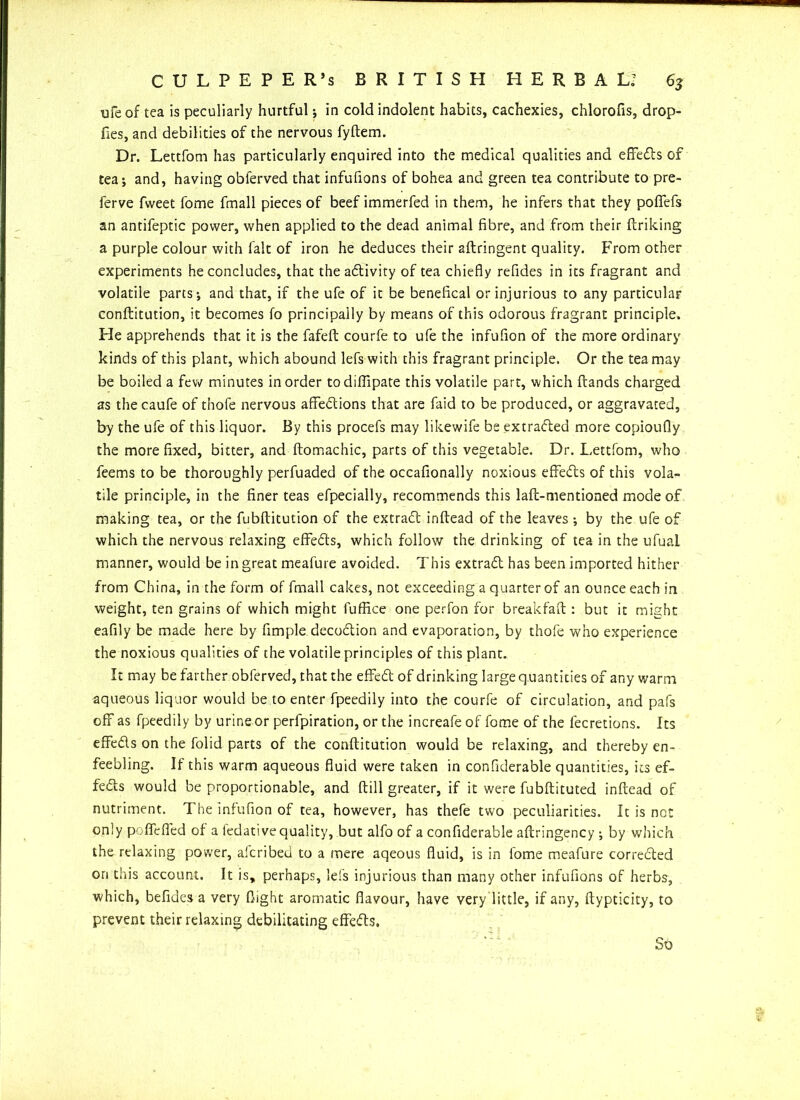 ufe of tea is peculiarly hurtful; in cold indolent habits, cachexies, chlorofis, drop- fies, and debilities of the nervous fyftem. Dr. Lettfom has particularly enquired into the medical qualities and effedts of tea; and, having oblerved that infufions of bohea and green tea contribute to pre- ferve fweet fome fmall pieces of beef immerfed in them, he infers that they poffefs an antifeptic power, when applied to the dead animal fibre, and from their Itriking a purple colour with fait of iron he deduces their aftringent quality. From other experiments he concludes, that the adtivity of tea chiefly refides in its fragrant and volatile parts; and that, if the ufe of it be benefical or injurious to any particular conftitution, it becomes fo principally by means of this odorous fragrant principle. He apprehends that it is the fafeft courfe to ufe the infufion of the more ordinary kinds of this plant, which abound lefs with this fragrant principle. Or the tea may be boiled a few minutes in order todifiipate this volatile part, which Hands charged as thecaufe of thofe nervous affedtions that are faid to be produced, or aggravated, by the ufe of this liquor. By this procefs may likewife be extradled more copioufly the more fixed, bitter, and ftomachic, parts of this vegetable. Dr. Lettfom, who feems to be thoroughly perfuaded of the occafionally noxious effedts of this vola- tile principle, in the finer teas efpecially, recommends this laft-mentioned mode of making tea, or the fubftitution of the extradt inftead of the leaves ; by the ufe of which the nervous relaxing effedts, which follow the drinking of tea in the ufual manner, would be in great meafure avoided. This extradl has been imported hither from China, in the form of fmall cakes, not exceeding a quarter of an ounce each in weight, ten grains of which might fuffi.ce one perfon for breakfaft : but it might eafily be made here by Ample decodtion and evaporation, by thofe who experience the noxious qualities of the volatile principles of this plant. It may be farther obferved, that the effedt of drinking large q uantities of any warm aqueous liquor would be to enter fpeedily into the courfe of circulation, and pafs off as fpeedily by urine or perfpiration, or the increafeof fome of the fecretions. Its effedts on the folid parts of the conftitution would be relaxing, and thereby en- feebling. If this warm aqueous fluid were taken in confiderable quantities, its ef- fedts would be proportionable, and Hill greater, if it were fubflituted inftead of nutriment. The infufion of tea, however, has thefe two peculiarities. It is not only poffeffed of a ledative quality, but alfo of a confiderable aftringency; by which the relaxing power, alcribed to a mere aqeous fluid, is in fome meafure corredted on this account. It is, perhaps, lefs injurious than many other infufions of herbs, which, befiaes a very flight aromatic flavour, have very little, if any, ftypticity, to prevent their relaxing debilitating effedts. So