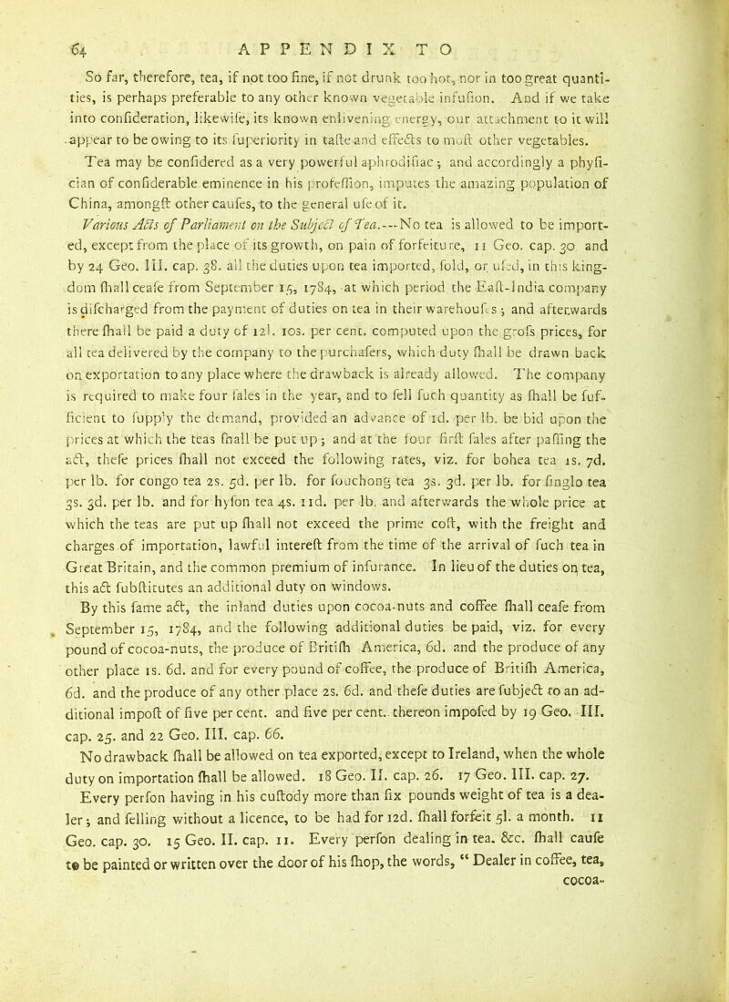 So far, therefore, tea, if not too fine, if not drunk too hot, nor in too great quanti- ties, is perhaps preferable to any other known vegetable infufion. And if we take into consideration, likewife, its known enlivening energy, our attachment to it will .appear to be owing to its.Superiority in tafte and effefts to mo ft other vegetables. Tea may be confidered as a very powerful aphrodifiac ; and accordingly a phyfi- cian of considerable eminence in his profeffion, imputes the amazing population of China, amongft other caufes, to the general ufeof it. Various A Vis of Parliament on the Subject of'Tea.-—No tea is allowed to be import- ed, except from the place of its growth, on pain of forfeitu re, 11 Geo. cap. 30 and by 24 Geo. III. cap. 38. all the duties upon tea imported, fold, or ufed, in this king- dom fhallceafe from September 15, 1784, at which period the Eaft-India company is aifeharged from the payment of duties on tea in their warehoufis j and afterwards there Shall be paid a duty of 12k ios. per cent, computed upon the grofs prices, for all tea delivered by the company to the purchafers, which duty Hiali be drawn back on exportation to any place where the drawback is already allowed. The company is required to make four Sales in the year, and to fell Such quantity as (hall be Suf- ficient to Supply the demand, provided an advance of id. per lb. be bid upon the prices at which the teas fnall be put up 5 and at the four firft Sales after pafilng the aft, thefe prices fball not exceed the following rates, viz. for bohea tea is. 7d. per lb. for Congo tea 2s. §6. per lb. for fouchong tea 3s. 3d. per lb. for fmglo tea 3s. 3d. per lb. and for hylon tea4s. nd. per lb. and afterwards the whole price at which the teas are put up Shall not exceed the prime coft, with the freight and charges of importation, lawful intereft from the time of the arrival of fuch tea in Great Britain, and the common premium of infurance. In lieu of the duties on tea, this aft fubftitutes an additional duty on windows. By this fame aft, the inland duties upon cocoa-nuts and coffee fiiall ceafe from September 15, 1784, and the following additional duties be paid, viz. for every pound of cocoa-nuts, the produce of Britifh America, 6d. and the produce of any other place is. 6d. and for every pound of coffee, the produce of Britifh America, 6d. and the produce of any other place 2s. 6d. and thefe duties are fubjeft to an ad- ditional impofl of five percent, and five per cent., thereon impofed by 19 Geo. III. cap. 25. and 22 Geo. III. cap. 66. No drawback Shall be allowed on tea exported, except to Ireland, when the whole duty on importation Shall be allowed. 18 Geo. II. cap. 26. 17 Geo. III. cap. 27. Every perfon having in his cuftody more than fix pounds weight of tea is a dea- ler i and felling without a licence, to be had for i2d. Snail forfeit 5I. a month. 11 Geo. cap. 30. 15 Geo. II. cap. 11. Every perfon dealing in tea. &c. Shall caufe t© be painted or written over the door of his fhop, the words,ec Dealer in couee, tea, cocoa-