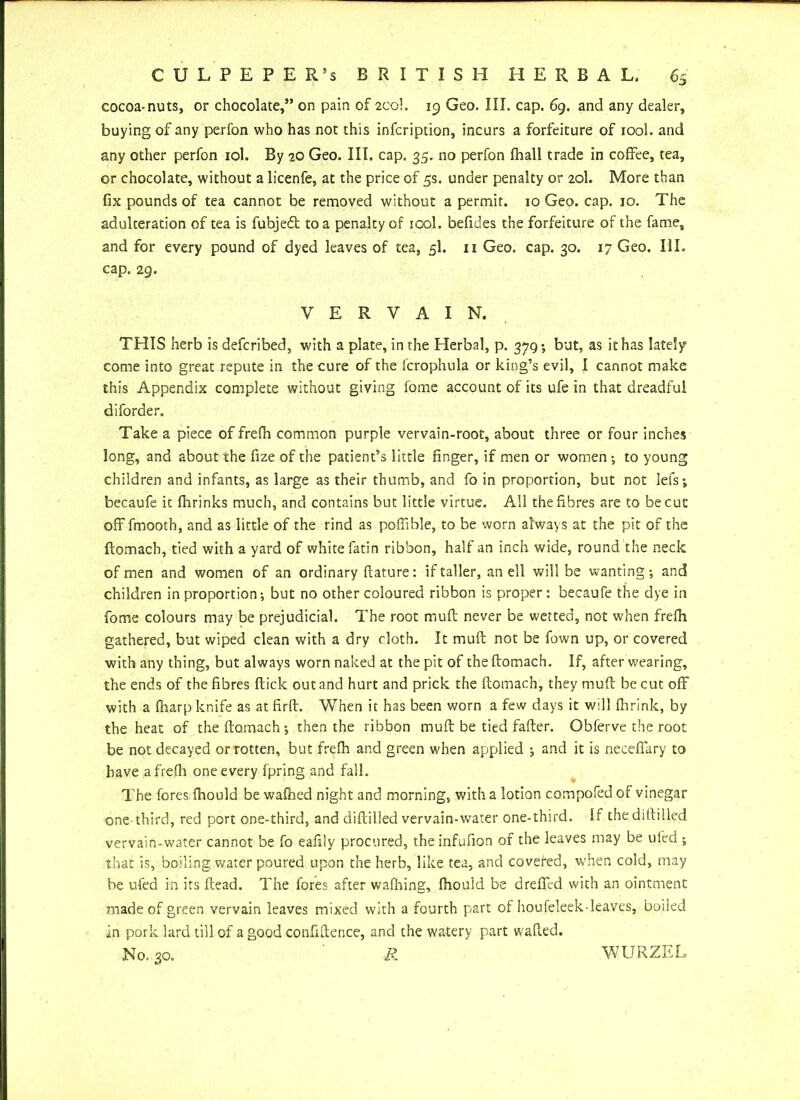 cocoa-nuts, or chocolate,” on pain of 2C0I. 19 Geo. III. cap. 69. and any dealer, buying of any perfon who has not this infcription, incurs a forfeiture of iool. and any other perfon iol. By 20 Geo. III. cap. 35. no perfon fhall trade in coffee, tea, or chocolate, without a licenfe, at the price of 5s. under penalty or 20I. More than fix pounds of tea cannot be removed without a permit. 10 Geo. cap. 10. The adulteration of tea is fubjeft to a penalty of iool. befides the forfeiture of the fame, and for every pound of dyed leaves of tea, 5I. 11 Geo. cap. 30. 17 Geo. III. cap. 29. VERVAIN. THIS herb is defcribed, with a plate, in the Herbal, p. 379; but, as it has lately come into great repute in the cure of the fcrophula or king’s evil, I cannot make this Appendix complete without giving feme account of its ufe in that dreadful diforder. Take a piece of frefh common purple vervain-root, about three or four inches long, and about the fize of the patient’s little finger, if men or women ; to young children and infants, as large as their thumb, and fo in proportion, but not lefs; becaufe it fhrinks much, and contains but little virtue. All the fibres are to be cut off fmooth, and as little of the rind as poffible, to be worn always at the pit of the ftomach, tied with a yard of white fatin ribbon, half an inch wide, round the neck of men and women of an ordinary fiature: if taller, an ell will be wanting; and children in proportion; but no other coloured ribbon is proper: becaufe the dye in fome colours may be prejudicial. The root muff never be wetted, not when frefh gathered, but wiped clean with a dry cloth. It muff not be fown up, or covered with any thing, but always worn naked at the pit of the ftomach. If, after wearing, the ends of the fibres ftick out and hurt and prick the ftomach, they muft be cut off with a {harp knife as at firft. When it has been worn a few days it will (brink, by the heat of the ftomach; then the ribbon muft be tied fafter. Obferve the root be not decayed or rotten, but frefh and green when applied ; and it is necefiary to have a frefh one every fpring and fall. The fores fhould be wafhed night and morning, with a lotion c.ompofed of vinegar one third, red port one-third, and diftilled vervain-water one-third. If the diftilled vervain-water cannot be fo eafily procured, the infufion of the leaves may be ufed ; that is, boiling water poured upon the herb, like tea, and covefed, when cold, may be ufed in its ftead. The fores after wafhing, fhould be dreffed with an ointment made of green vervain leaves mixed with a fourth part of houfeleek-leaves, boiled in pork lard till of a good confidence, and the watery part wafted. WURZEI