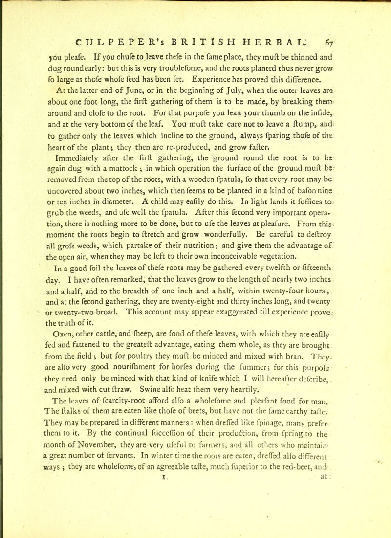 you pleafe. If you chufe to leave thefe in the fame place, they muft be thinned and dug roundearly: but this is very troublefome, and the roots planted thus never grow fo large as thofe whofe feed has been fet. Experience has proved this difference. At the latter end of June, or in the beginning of July, when the outer leaves are about one foot long, the firfl gathering of them is to be made, by breaking them around and clofe to the root. For that purpofe you lean your thumb on the infide, and at the very bottom of the leaf. You muft take care not to leave a ftump, and to gather only the leaves which incline to the ground, always fparing thofe of the heart of the plant*, they then are re-produced, and grow fafter. Immediately after the firft gathering, the ground round the root is to bs again dug with a mattock •, in which operation the furface of the ground muft be removed from the top of the roots, with a wooden fpatula, fo that every root may be uncovered about two inches, which then feems to be planted in a kind of bafon nine or ten inches in diameter. A child may eafily do this. In light lands it fuffices to grub the weeds, and ufe well the fpatula. After this fecond very important opera- tion, there is nothing more to be done, but to ufe the leaves at pleafure. From this moment the roots begin to ftretch and grow wonderfully. Be careful to deftroy all grofs weeds, which partake of their nutrition and give them the advantage of the open air, when they may be left to their own inconceivable vegetation. In a good foil the leaves of thefe roots may be gathered every twelfth or fifteenth day. I have often remarked, that the leaves grow to the length of nearly two inches and a half, and to the breadth of one inch and a half, within twenty-four hours j and at the fecond gathering, they are twenty-eight and thirty inches long, and twenty or twenty-two broad. This account may appear exaggerated till experience prove, the truth of it. Oxen, other cattle, and fheep, are fond of thefe leaves, with which they are eafily fed and fattened to the greateft advantage, eating them whole, as they are brought from the field •, but for poultry they muft be minced and mixed with bran. They are alfo very good nourifhment for horfes during the fummer; for this purpofe they need only be minced with that kind of knife which I will hereafter defcribe, and mixed with cut ftraw. Swine alfo heat them very heartily. The leaves of fcarcity-root afford alfo a wholefome and pleafant food for man. The ftalks of them are eaten like thofe of beets, but have not the fame earthy tafte. They may be prepared in different manners: when dreffed like fpinage, many prefer them to it. By the continual fucceffion of their production, from fpring to the month of November, they are very ufeful to farmers, and all others who maintain a great number of fervants. In winter time the roots are eaten, dreffed alfo different ways j they are wholeforntj of an agreeable tafte, much fuperior to the red-beet, and . 1
