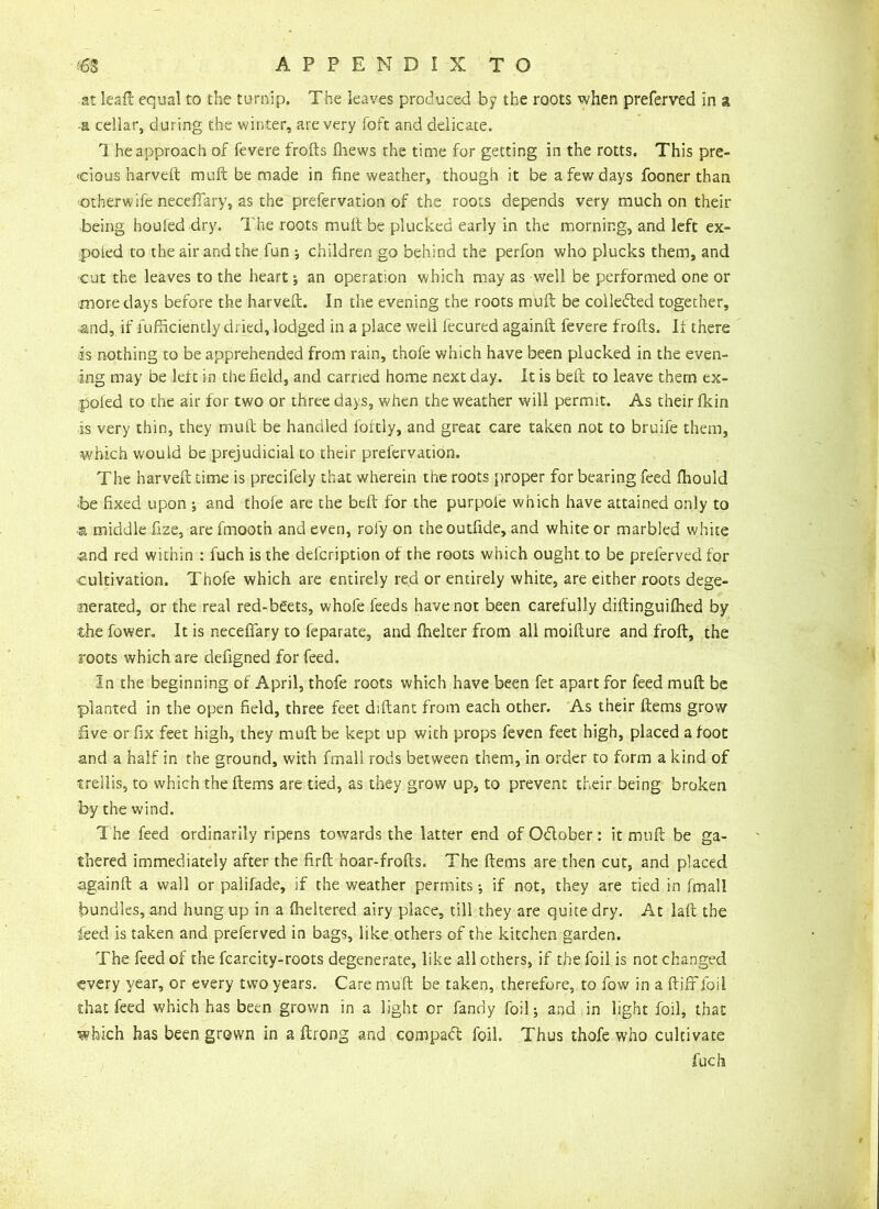 at leaft equal to the turnip. The leaves produced by the roots when preferred in a a cellar, during the winter, are very foft and delicate. 1 he approach of fevere frofts fhews the time for getting in the rotts. This pre- vious harveft muft be made in fine weather, though it be a few days fooner than ■otherwife neceflary, as the prefervation of the roots depends very much on their being houfed dry. The roots mult be plucked early in the morning, and left ex- poled to the air and the fun ; children go behind the perfon who plucks them, and cut the leaves to the heart •, an operation which may as well be performed one or more days before the harvelt. In the evening the roots mull be collected together, and, if fufficiently dr ied, lodged in a place well fecured againft fevere frofts. It there is nothing to be apprehended from rain, thofe which have been plucked in the even- ing may be left in tire field, and carried home next day. It is beft to leave them ex- poled to the air for two or three days, when the weather will permit. As their fkin is very thin, they mull be handled fortly, and great care taken not to bruife them, which would be prejudicial to their prefervation. The harveft time is precifely that wherein tiie roots proper for bearing feed fhould b>e fixed upon ; and thofe are the beft for the purpoie which have attained only to ■a middle fize, arelmooth and even, roly on theoutfide, and white or marbled white and red within : fuch is the description of the roots which ought to be preferved for cultivation. Thofe which are entirely red or entirely white, are either roots dege- nerated, or the real red-beets, whofe feeds have not been carefully diftinguifhed by the Tower. It is neceflary to feparate, and fhelter from all moifture and froft, the roots which are defigned for feed. In the beginning of April, thofe roots which have been fet apart for feed muft be planted in the open field, three feet diftant from each other. As their ftems grow five or fix feet high, they muft be kept up with props feven feet high, placed a foot and a half in the ground, with fmall rods between them, in order to form a kind of trellis, to which the ftems are tied, as they grow up, to prevent their being broken by the wind. The feed ordinarily ripens towards the latter end of Odober: it muft be ga- thered immediately after the firft hoar-frofts. The ftems are then cut, and placed againft a wall or palifade, if the weather permits ; if not, they are tied in fmall bundles, and hung up in a flickered airy place, till they are quite dry. At laft the feed is taken and preferved in bags, like others of the kitchen garden. The feed of the fcarcity-roots degenerate, like all others, if the foil is not changed every year, or eyery two years. Care muft be taken, therefore, to low in a ftiff foil that feed which has been grown in a light or Tandy foil; and in light foil, that which has been grown in a ftrong and compact foil. Thus thofe who cultivate fuch