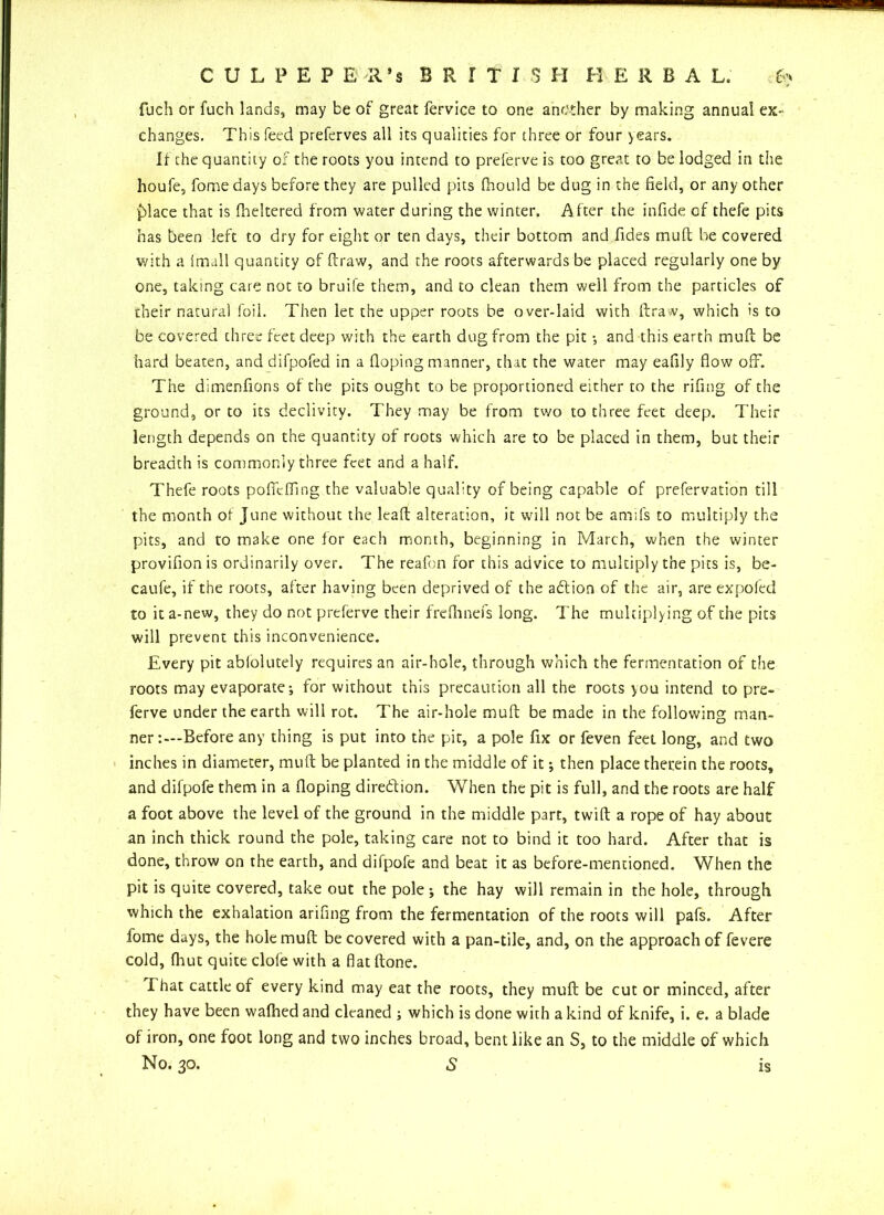 fueh or fuch lands, may be of great fervice to one another by making annual ex- changes. This feed preferves all its qualities for three or four years. If the quantity of the roots you intend to preferve is too great to be lodged in the houfe, fome days before they are pulled pits (hould be dug in the field, or any other £>lace that is fheltered from water during the winter. After the infide of thefe pits has been left to dry for eight or ten days, their bottom and fides muft be covered with a imall quantity of draw, and the roots afterwards be placed regularly one by one, taking care not to bruife them, and to clean them well from the particles of their natural foil. Then let the upper roots be over-laid with ftra-v, which is to be covered three feet deep with the earth dug from the pit •, and this earth mull be hard beaten, anddifpofed in a Hoping manner, that the water may eafily flow off. The dimenfions of the pits ought to be proportioned either to the riling of the ground, or to its declivity. They may be from two to three feet deep. Their length depends on the quantity of roots which are to be placed in them, but their breadth is commonly three feet and a half. Thefe roots poflcfling the valuable quality of being capable of prefervation till the month of June without the lead alteration, it will not be amifs to multiply the pits, and to make one for each month, beginning in March, when the winter provifion is ordinarily over. The reafon for this advice to multiply the pits is, be- caufe, if the roots, after having been deprived of the adbion of the air, are expofed to it a-new, they do not preferve their fre Panel's long. The multiplying of the pits will prevent this inconvenience. Every pit absolutely requires an air-hole, through which the fermentation of the roots may evaporate; for without this precaution all the roots you intend to pre- ferve under the earth will rot. The air-hole muft be made in the following man- ner Before any thing is put into the pit, a pole fix or feven feet long, and two inches in diameter, muft be planted in the middle of it; then place therein the roots, and difpofe them in a Hoping direction. When the pit is full, and the roots are half a foot above the level of the ground in the middle part, twift a rope of hay about an inch thick round the pole, taking care not to bind it too hard. After that is done, throw on the earth, and difpofe and beat it as before-mentioned. When the pit is quite covered, take out the pole; the hay will remain in the hole, through which the exhalation arifing from the fermentation of the roots will pafs. After fome days, the hole muft be covered with a pan-tile, and, on the approach of fevere cold, (hut quite clofe with a flatftone. That cattle of every kind may eat the roots, they muft be cut or minced, after they have been walhed and cleaned ; which is done with a kind of knife, i. e. a blade of iron, one foot long and two inches broad, bent like an S, to the middle of which No. 30. 5 is