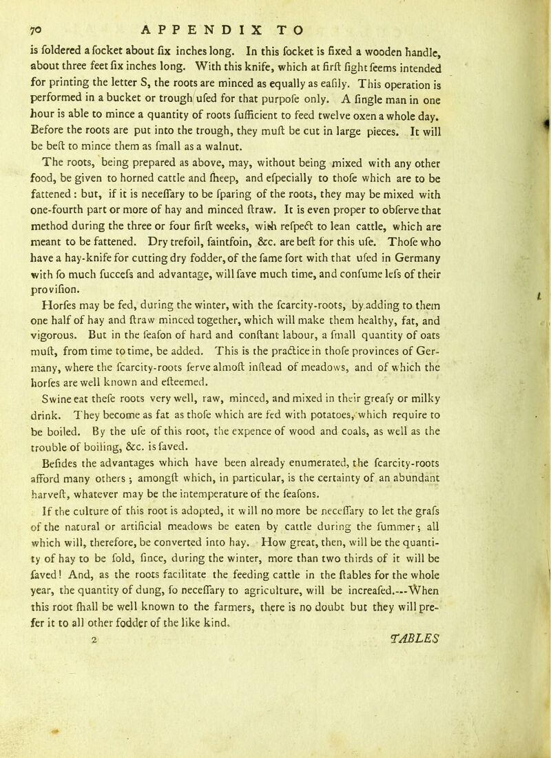 is foldered a focket about fix inches long. In this focket is fixed a wooden handle, about three feet fix inches long. With this knife, which at firft fight feems intended for printing the letter S, the roots are minced as equally as eafily. This operation is performed in a bucket or trough ufed for that purpofe only. A fingle man in one hour is able to mince a quantity of roots fufficient to feed twelve oxen a whole day. Before the roots are put into the trough, they muft be cut in large pieces. It will be befl: to mince them as fmall as a walnut. The roots, being prepared as above, may, without being mixed with any other food, be given to horned cattle and fheep, and efpecially to thofe which are to be fattened : but, if it is neceffary to be fparing of the roots, they may be mixed with one-fourth part or more of hay and minced ftraw. It is even proper to obferve that method during the three or four firft weeks, wibh refpedt to lean cattle, which are meant to be fattened. Dry trefoil, faintfoin, &c. are belt for this ufe. Thofe who have a hay-knife for cutting dry fodder, of the fame fort with that ufed in Germany with fo much fuccefs and advantage, willfave much time, and confumelefs of their provifion. Horfes may be fed, during the winter, with the fcarcity-roots, by adding to them one half of hay and ftraw minced together, which will make them healthy, fat, and vigorous. But in the feafon of hard and conftant labour, a fmall quantity of oats muft, from time to time, be added. This is the pradicein thofe provinces of Ger- many, where the fcarcity-roots fervealmoft inftead of meadows, and of w;hich the horfes are well known and efteemed. Swine eat thefe roots very well, raw, minced, and mixed in their greafy or milky drink. They become as fat as thofe which are fed with potatoes, which require to be boiled. By the ufe of this root, the expence of wood and coals, as well as the trouble of boiling, &c. isfaved. Befides the advantages which have been already enumerated, the fcarcity-roots afford many others •, amongft which, in particular, is the certainty of an abundant harveft, whatever may be the intemperature of the feafons. If the culture of this root is adopted, it will no more be neceffary to let the grafs of the natural or artificial meadows be eaten by cattle during the hammer-, all which will, therefore, be converted into hay. How great, then, will be the quanti- ty of hay to be fold, fince, during the winter, more than two thirds of it will be faved! And, as the roots facilitate the feeding cattle in the ftables for the whole year, the quantity of dung, fo neceffary to agriculture, will be increafed.—When this root fhall be well known to the farmers, there is no doubt but they will pre- fer it to all other fodder of the like kind.