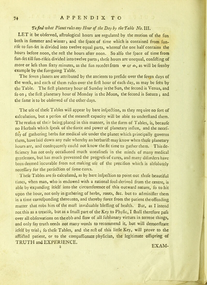 To find what Planet rules any Hour of the Bay by the Table No. III. LET it be obferved, aftrological hours are regulated by the motion of the fun both in fummer and winter; and the fpace of time which is contained from fun- rife to fun-fet is divided into twelve equal parts, whereof the one half contains the hours before noon, the reft the hours after noon. So alfo the fpace of time from fun-fet till fun-rifeis divided into twelve parts ; thefe hours are unequal, confifting of more or lefs than fixty minutes, as the fun recedes from v or =&, as will be feenby example by the foregoing Table. The feven planets are attributed by the ancients to prefide over the feven days of the week, and each of them rules over the firft hour of each day, as may be fefen by the Table. The firft planetary hour of Sunday is the Sun, the fecond is Venus, and fo on ; the firft planetary hour of Monday is the Moon, the fecond is Saturn ; and the fame is to be obferved of the other days. The ufe of thefe Tables will appear by bare infpeCtion, as they req uire no fort of calculation, but a perfon of the meaneft capacity will be able to underfcand them. Thereafon of their being placed in this manner, in the form of Tables, is, becaufe no Herbals which fpeak of the-force and power of planetary influx, and the necef- fity of gathering herbs for medical ufe under the planet which principally governs them, have laid down any rule whereby an herbarift may know when thofe planetary hours are, and confequently could not know the fit time to gather them. This de- ficiency has not only occafioned much uneafinefs in the minds of many medical gentlemen, but has much prevented the progrefs of cures, and many diforders have been deemed incurable from not making ufe of the precifion which is abfolutely neceflary for the perfection of fome cures. Thefe Tables are fo calculated, as by bare infpeCtion to point out thofe beautiful times, when man, who is endowed with a rational foul derived from the centre, is able by expanding itfelf into the circumference of this outward nature, fo to hit upon the hour, not only in gathering of herbs, roots, &c. but to adminifter them in a time correfponding thereunto, and thereby force from the patient the offending matter that robs him of the moft invaluable bleffing of health. But, as I intend not this as a treatife, but as a fmall part of the Key to Phyfic, I fhall therefore pafs over all obfervations on the ebb and flow of all fublunary virtues in terrene things, and only fay truth needs not many words to recommend it, but will demonftrate itfelf by trial; fo thefe Tables, and the reft of this little Key, will prove to the afflicted patient, or to the compaflionate phyfician, the legitimate offspring of TRUTH and EXPERIENCE, 2 EXAM-