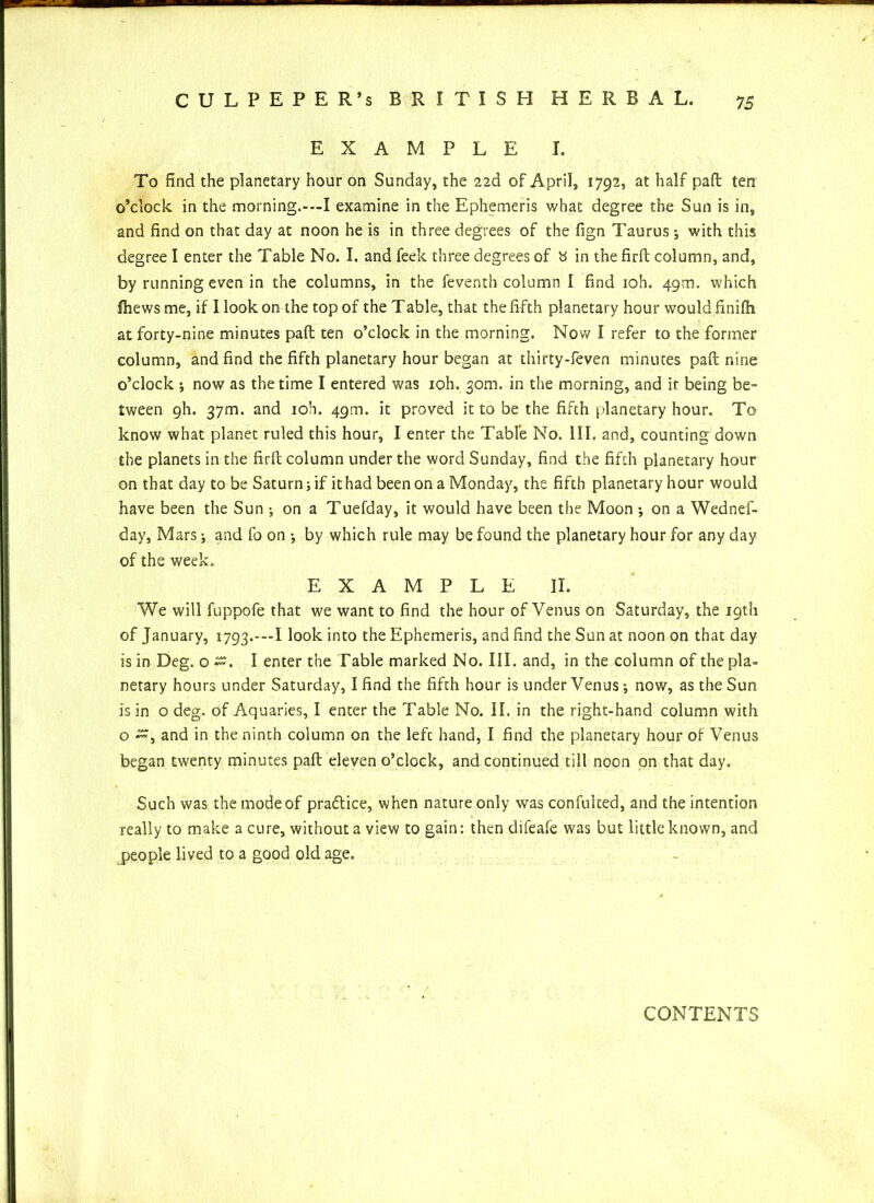 EXAMPLE I. To find the planetary hour on Sunday, the 22d of April, 1792, at half paft ten o’clock in the morning.-—I examine in the Ephemeris what degree the Sun is in, and find on that day at noon he is in three degrees of the fign Taurus •, with this degree I enter the Table No. I. and feek three degrees of b in the firft column, and, by running even in the columns, in the feventh column I find ioh. 49m. which fhews me, if I look on the top of the Table, that the fifth planetary hour would finifh at forty-nine minutes paft ten o’clock in the morning. Now I refer to the former column, and find the fifth planetary hour began at thirty-feven minutes paft nine o’clock •, now as the time I entered was ioh. 30m. in the morning, and ir being be- tween gh. 37m. and ioh. 49m. it proved it to be the fifth planetary hour. To know what planet ruled this hour, I enter the Table No. III. and, counting down the planets in the firft column under the word Sunday, find the fifth planetary hour on that day to be Saturn; if it had been on a Monday, the fifth planetary hour would have been the Sun ; on a Tuefday, it would have been the Moon ; on a Wednes- day, Mars •, and fo on •, by which rule may be found the planetary hour for any day of the week. EXAMPLE II. We will fuppofe that we want to find the hour of Venus on Saturday, the 19th of January, 1793.-—1look into the Ephemeris, and find the Sun at noon on that day is in Deg. o I enter the Fable marked No. III. and, in the column of the pla- netary hours under Saturday, I find the fifth hour is under Venus •, now, as the Sun is in o deg. of Aquaries, I enter the Table No. II. in the right-hand column with o and in the ninth column on the left hand, I find the planetary hour of Venus began twenty minutes paft eleven o’clock, and continued till noon on that day. Such was the mode of praflice, when nature only was confuked, and the intention really to make a cure, without a view to gain: then difeafe was but little known, and people lived to a good old age. CONTENTS