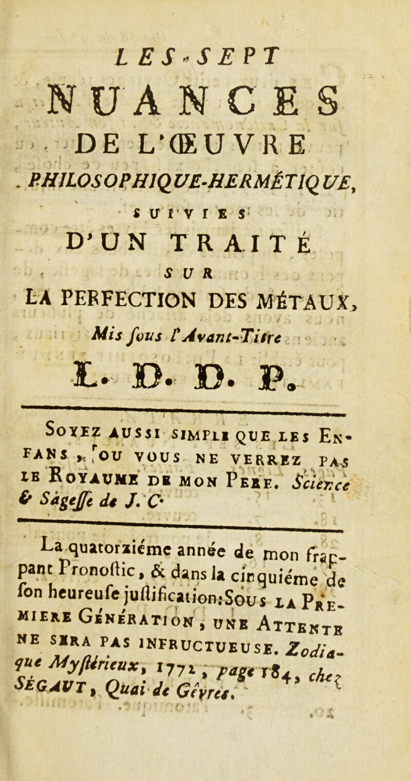 L ES»S E?J N U A N C E S DE L'CEUVRE I PHJLOSOPHiqUE-HERMÉTiçi UE, \ SUIVIES D’UN TRAIT É r - SUR LA PERFECTION DES MÉTAUX, / Mis fous r Avant^Tiire !• D« D. Soyez russi simpli que les En* FANS ,ou VOUS NE VERREZ PAS UB RoyTüME DB MON PÈee. (r Sâgtfft <U j:C- 4 La^quatorziéme année de mon rrap- pant Pronoftic, &. dans la cinquième de Ion neureufe juflificationjSous za Pre- mière Génération ^ une Attente NE SERA PAS infructueuse. Se&avt , quai dt Gêyrù. ^ r