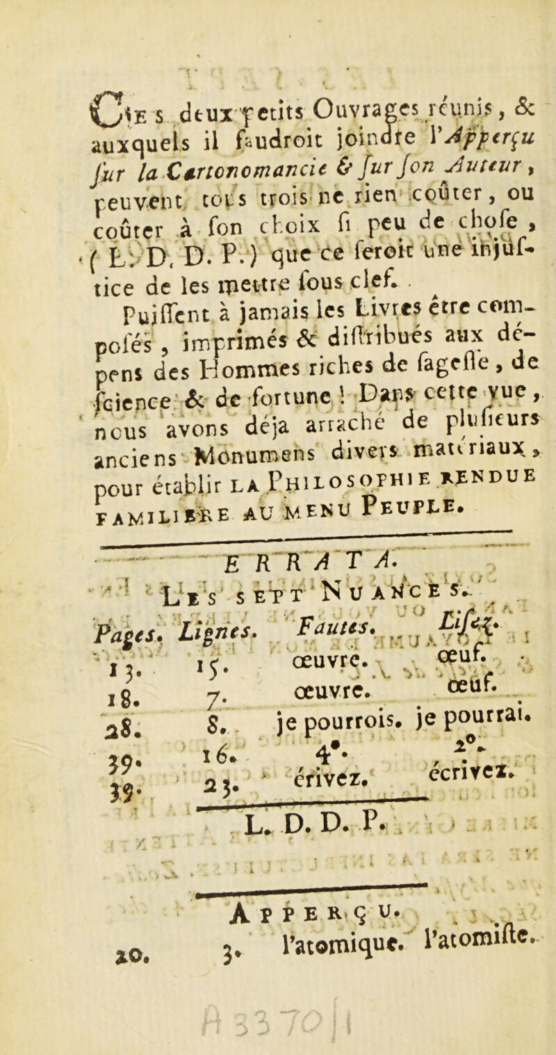 Oe s deux-f etîts Ouvrais réunis, & auxquels il (audroit joindre YJfftr^u fur la.C trtort cm an ci c & fur Jon fureur, peuvent colis trois-nc rien’cQUier, ou coûter à.fon çl.oix fi peu de chofe , ( L'.' D, D. P. ) que ee ferort une ihjul- tice de les ipettre lous clef. ^ Puiiïcnt à jamais les Livres être com- poles , imprimés de dillribués aux dé- pens des Hommes riches de fagefle , de feienee' &■ de fortune ! -Dans cettp^ue, nous 'avons déjà arraché de plu heurs anciens' Wdnuroens divers matinaux> pour établir la Philosophie x^ndue FAMILIB-ïrE AU MENU PeUPEE. E‘RR‘/4'T'/J. ’ ' ' ‘ / i, i --L J*—« ^ J*--^ 'Pà^tsi -.1 ! r y Al i 1 * Lignes» Fautes» ■ • . 'f -i' ri î ■■ •• *3» •5-' œuvre. ■ . V. i8« 7- œuvre. aS. S.. je pourrois Î9- lé. A* 4 • / • ' f Î9- crivez. r, - dpuf. ôeüf. ccrîyei; L. D. Da P. . / xo. A P b E Ri q U. J, l’atomique»^ l’atomilte.