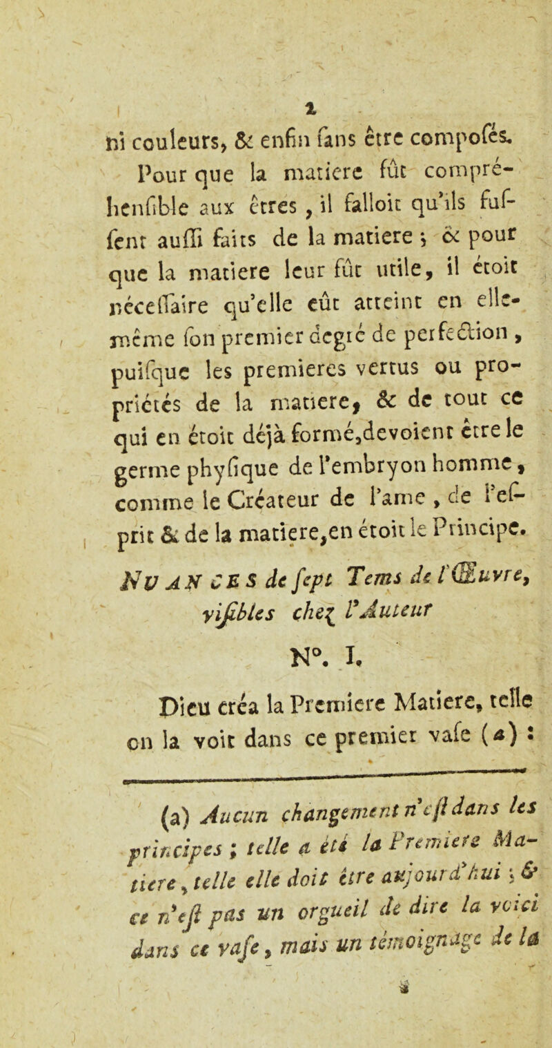 s 1 nî couleurs» enfin fans être compofcs. Pour que la matière fût compre- lîCnfible aux erres , il falloir quMs faf- fem auffi faits de la matière *, pour que la matière leur fût utile, il croit jiccelTaire qu’elle eût atteint en ellc- ip.cme (on premier dcgie de perfe£lion , puifquc les premières vertus ou pro- prictes de la matière | Sc de tout ce qui en étoit déjà formcjdevoicnt erre le germe phyfique de Tembryon homme, comme le Créateur de lame , de leC- prit & de la matière,en étoit le Principe, Nu JN CB s de fcpl Tems de l(Zuvre^ yi^bics che[ VÂutcuT .1, pieu créa la Première Matière, telle en la voit dans ce premier vafe (^) : (a) Aucun changement nefidans Us principes ; telle a été la Première Ma- tière, telle elle doit être aujoureChui ce neji pas un orgueil de dire la y ci ci dans ce vafe, mais un témoignage de la — ■»*’
