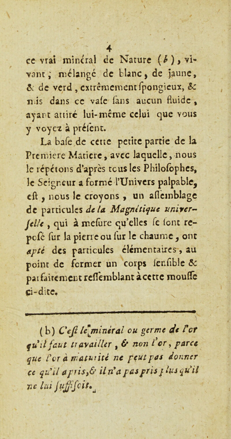 cc vraî minerai de Nature (^ )> vi- vant ; mélange de blanc j de Jaune, ô: de verd, extrêmement fpongieux, &c lîiis dans cc va(c (ans aucun fluide , ayant attire lui-meme celui que vous y voyez à prèlent. La bafe,de cette petite partie de la Première Matière, avec laquelle, nous le répétons d*aprcs tcus les Philofbphcs, le Seigneur a forme TUnivers palpable^ cft y nous le croyons , un aflcmblage de particules /4 Magniti^uc unircr^ jtlU , qui à meflire qu’elles fc (ont rc- pefe fur la pierre ou fur le chaume^ ont apü des particules élcmencaiics, au point de fermer un corps lenfible paifaifcmcritrcflèrablantàccttc raouife ci “dite, ( b) lejniniral ou germe de rot qu il faut trayailler , & non I cr, parce que rvr a maturité ne peut pas donner ce qu^il a prisy&^ il n*a pas pris j lus qu'il ne lui ju£ifcit^^