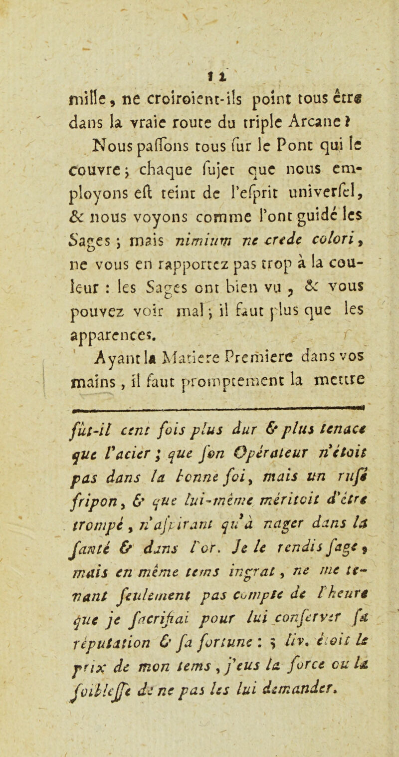 mille, ne croiroient-i!s point tousctr« dans la vraie route du triple Arcanc} Nous pafTons tous fur le Pont qui le couvre J chaque (ujcc que nous em- ployons efl teint de refprit univerfcl, ôc nous voyons comme Tont guide les 6'agcs J mais nimium ne credc coloriy ne vous en rapportez pas trop à la cou- leur : les Sages ont bien vu , ^ vous pouvez voir ma!*, il faut plus que les apparences. Ayant lâ î^^arierc Première dans vos mains, il faut proînptement la mettre fiit-il cent fois plus dur & plus tenace que Vacier ; que fen Operateur n était pas dans la tonne foi ^ mais un rufi fripon^ d* que lui-tntme méritoit dlitre trompé , 7i ajpirant qu à nager dans la JdNté &' dans l'or. Je le rendis fage ^ mais en meme te ms ingrat, ne me rr- vant feulement pas Compte de l keurg que je facriûai pour lui conferver fd réputation & fa fortune : , iiv» é-oit U prix de mon tems ^ f eus la force eu la JvitUjJc de ne pas les lui demander^