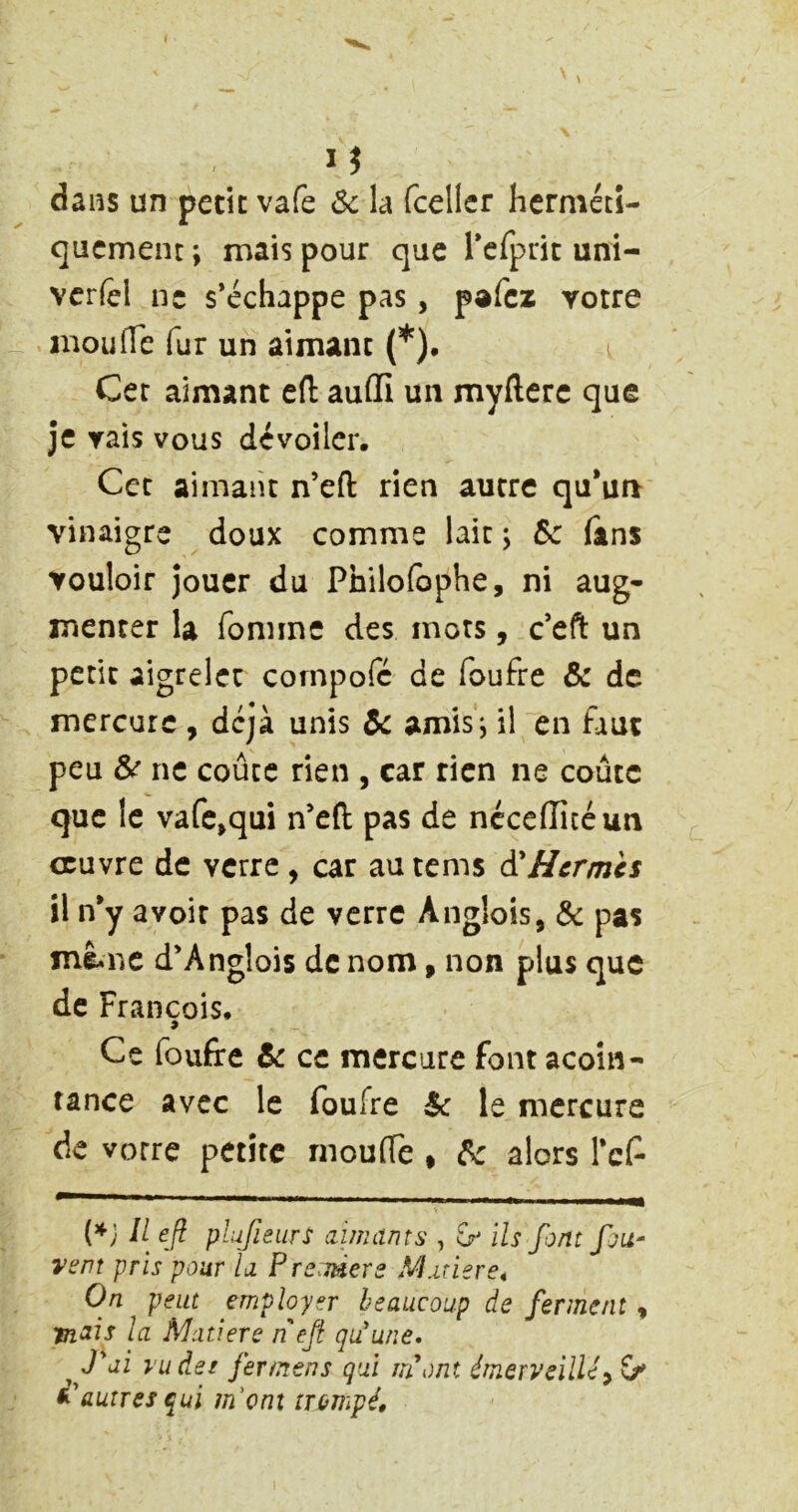 dans un petit vafe ôc la fceller hcrmétî- qucment ; mais pour que rcrpric uni- vcrfel ne s’échappe pas, pafcz yotre mou (Te fur un aimant (*). Cet aimant efl auflî un myfterc que je yais vous dévoiler. Cet aimant n’eft rien autre qu*un vinaigre doux comme lait ; Sc (ans vouloir jouer du Philofophe, ni aug- menter la fonnne des mots, c’eft un petit aigrelet coinpofc de foufre & de mercure , déjà unis de amlsi il en faut peu 6>e ne coûte rien , car rien ne coûte que le vafc>qui n’eft pas de néceiïicéun oeuvre de verre , car au tems d'Hermès il n*y a voit pas de verre Anglois, & pas mê-ne d’Anglois de nom, non plus que de François. Ce foufre 6c ce mercure font acoîn- tance avec le foufre de le mercure de votre petite rnoulTe * de alors Tcf {*} Il efi plufieurs aimants , S'ils font fou- vent pris pour la P reader s Marier 64 On peut employer beaucoup de ferment, la Matière nef qu'une* ^ J'ai l'udet fer mens gui m'ont émerveillé y G' d'autres qui m'enî trompé.