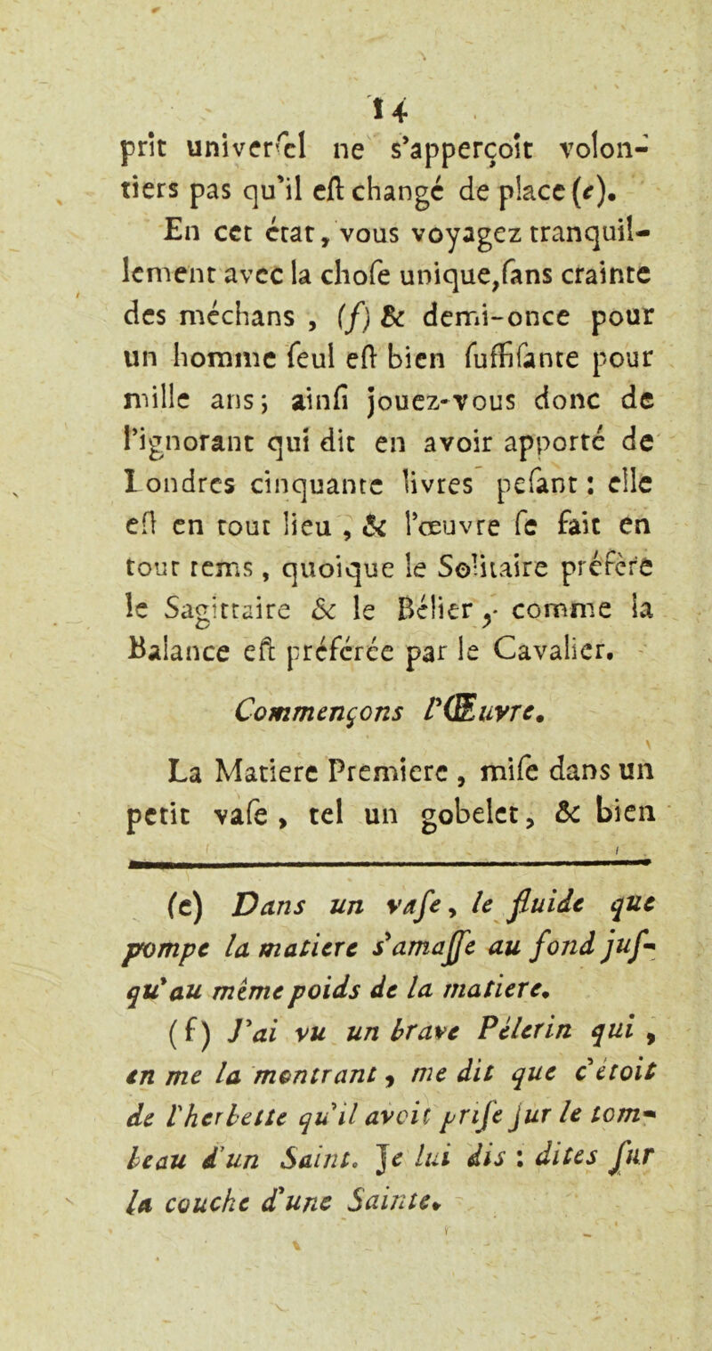 Î4 prît univer’xl ne s’apperçoît volon- tiers pas qu'il cil changé de place (^). En cct état, vous voyagez tranquil- lement avec la chofe unique,fans crainte des méchans , (f) Bc demi-once pour un homme feul ell bien ruffifante pour mille ans; ainfi jouez-vous donc de Tignorant qui dit en avoir apporte de londrcs cinquante livres pelant: elle efl en tout lieu , & Toeuvre fe fait en tour rems, quoique le So-iiaire préfère le Sagittaire 5c le Bélier y comme la Balance eft préférée par le Cavalier. - Commençons V(SLuyTc. La Matière Première , mife dans un petit vafe , tel un gobelet, & bien I (c) Dans un vafe y le fluide que pompe la matière ^amaffe au fond juf^ qu'au mime poids de la matière^ (f) J'ai vu un brave Pèlerin qui ^ en me la montrant j nie dit que c étoit de rherbette quil avait prife jur le tom* beau d un Saint, Je lui dis ; dites fur la couche dlune Sainte^