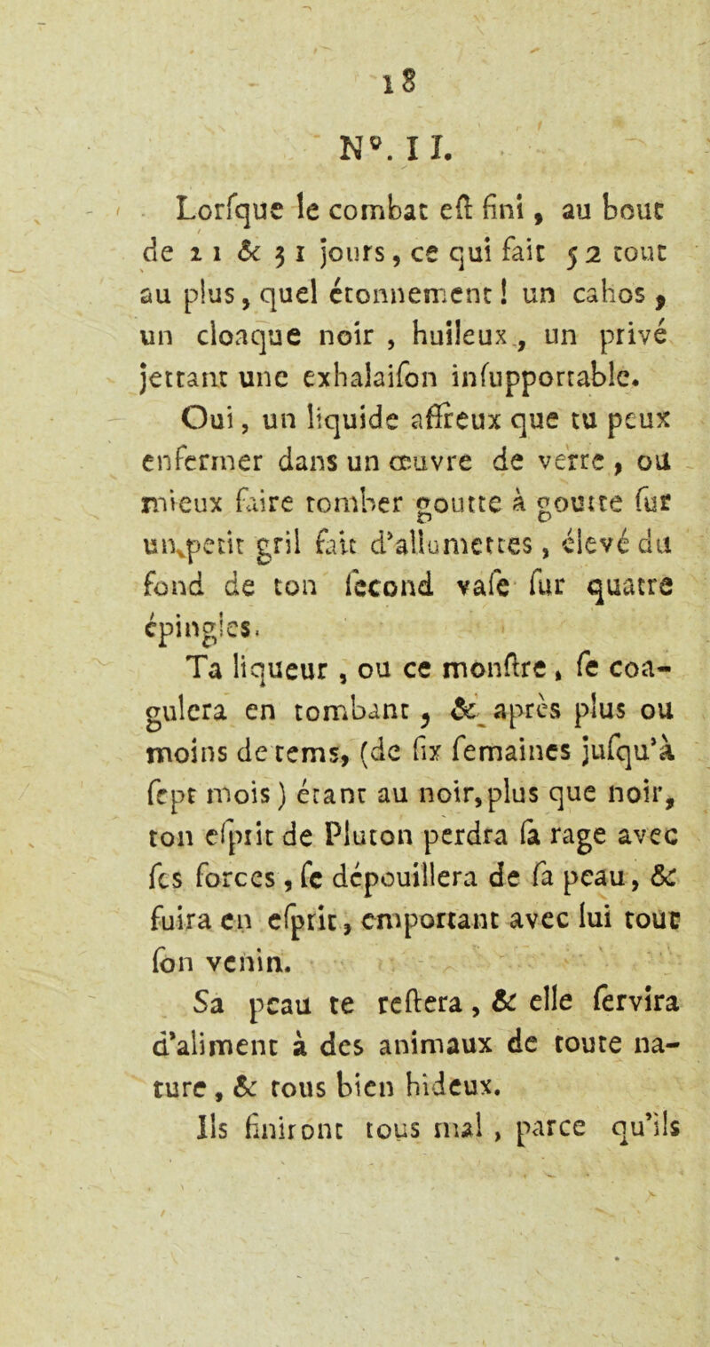 NMI, Lorfque le combat eft fini, au bouc de 11 <5c 31 jours, ce qui fait 5 2 tout au plus, quel étonnement! un cahos , un cloaque noir , huileux., un privé jettaiit une exhalaifon infupporcablc. Oui, un liquide afïreux que tu peux enfermer dans un œuvre de verre , ou mieux faire tomber «outre à «omte fur O uixpetit gril foit d'allumettes, élevé du fond de ton fécond vafe’ fur quatre épingles. Ta liqueur, ou ce monftre , fe coa- gulera en tombant 5 apres plus ou moins de rems, (de fix femaincs jufqu'à fept mois ) étant au noir,plus que noir, ton cfpiit de Plucon perdra (a rage avec fes forces, fc dépouillera de fa peau, &c fuira en cfpric, emportant avec lui tout? (on venin. Sa peau te reftera, & elle fervira d’aliment à des animaux de toute na- ture , 6c tous bien hideux. lis finiront tous nul , parce qu’ils /