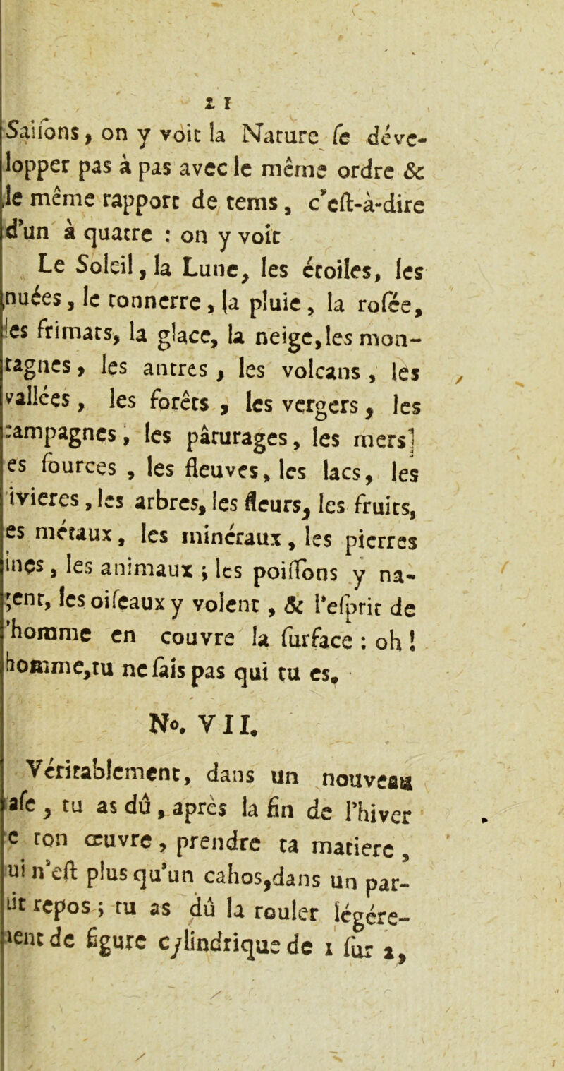 lopper pas à pas avec le meme ordre Se Je même rapport de rems, c^'eft-à-dire d’un à quatre : on y voit Le Soleil, la Lune, les étoiles, les nuées, le tonnerre, la pluie, la rofée, ies frimats, la glace, la neige,les mon- tagiics, les antres, les volcans , ies ^ vallées, les forets , les vergers, les .ampagnes, les pâturages, les mers] es fources , les fleuves, les lacs, les ivieres, les arbres, les fleursj^ les fruits, es métaux, les minéraux , les pierres inçs, les animaux ^ les poiilons y na- gent, Icsoifcauxy volent, Sc l’efpric de 'homme en couvre la furface : oh ! !îoinme,tu ne lais pas qui tu es. No. VII. Véritablement, dans un nouveau afe , tu as dû . après ia fin de l’hiver • c ton œuvre, prendre ta matière, uin’eft plus qu’un cahos.dans un par- ût repos ; tu as dû la rouler légére- >entdc figure cylindrique de i fur a. I