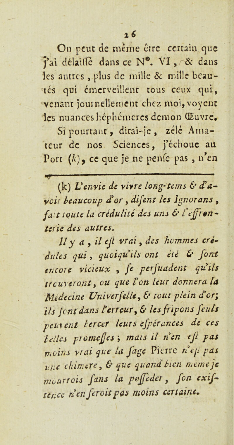 lé On peut de meme erre certain que j’ai dclaifTé dans ce N®. VI , Ôc dans les autres , plus de mille & mille beau- tés qui cmerveillenr tous ceux qui, venant jouinellemcnt chez moi,voyenc les nuances hcphéinercs démon (Euvre. Si pourtant, dirai-je, zélé Ama- teur de nos. Sciences, j’cchouc au Port (A), ce que je ne penfe pas , n’en / (k) Venvie de vivre long-Ceins & voir beaucoup àor , dirent les Ignorans , ja.t toute la crédulité des uns & teffr§n^ terie des autres. Il y a y il ejl vrai, des hommes cri» dules qui, quoiqu'ils ont été ù font encore vicieux , fc perjuadent quils trcuyeront y ou que l'on leur donnera la Médecine Univerfelle, & tout plein d'or\ ils lent dans P erreur y b les fripons feuls pem ent lercct leurs efpérances de ces belles pîomefjesj mais il nen ejî pas moins vrai que la fage Pierre nep pas lijic chinurcy & que quand bien meme je mourrois fans la peffeder, fon exif^ tenec Tl en fer oit pas moins certaine^