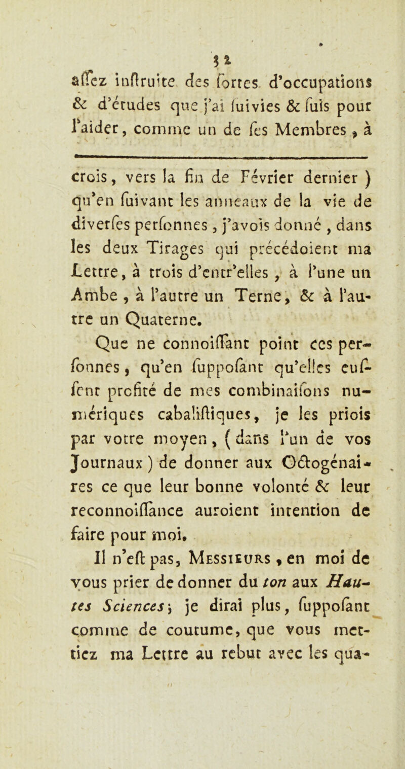 a(Tcz infiruite des fortes, d’occupations & d’crudes que j’ai iuivies & fuis pour Taider, comme un de fes Membres « à crois, vers la fia de Février dernier ) qu’en fuivanc les anneaux de la vîe de diverfcs perfonnes, j’avois donné , dans les deux Tirages qui précédoienc ma Lettre, à trois d’cntr’elles , à l’une un Ambe , à l’autre un Terne, ôc à l’au- tre un Quaterne, Que ne connoilFanc point ces per- fbnnes, qu’en fuppofant qu’clîcs euf- font profité de mes combinaifons nu- mériques cabaüftiques, je les priois par votre moyen, ( dans i’un de vos Journaux ) de donner aux Odlogénai* res ce que leur bonne volonté &c leur - reconnoiflance auroient intention de faire pour moi. Il n’cft pas. Messieurs « en moi de vous prier de donner du ton aux Hau^ tes Sciences\ je dirai plus, fuppofànc comme de coutume, que vous met- tiez ma Lettre âu rebut avec les qua-