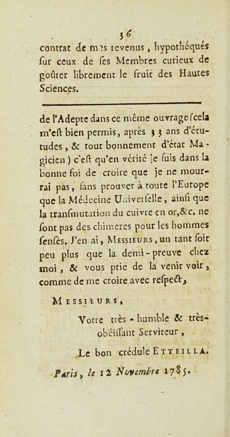 5^- . . „ contrat de m?s revenus, Iiypotli'équts fur ceux de fes Membres curieux de goûter librement le fruit des Hautes Sciences. é de l’Adepte dans ce même ouvrage fcelâ m’eft bien permis, après 13 ans d’etu- tudes, tout bonnement dictât Ma - gicicn ) c'eH: qu’en vérité je fuis dans U bonne foi de croire que je ne mour- rai pas,' fans prouver à route TEurope que la Médecine Uüiveifelîe, ainfi que la tranfmutation du cuivre en or,&c. ne font pas des chimères pour les hommes fenfes. J’en ai, Messieurs,un tant foie peu plus que la demi-preuve chez moi , & vous prie de la venir voir, comme de me croire avec refpeâ:^ Messieurs', Votre très - humble & trèsr obéiirant Serviteur, Lebon crédule Ext El LL a: Pdfis^ le I2 Novembre 17h*