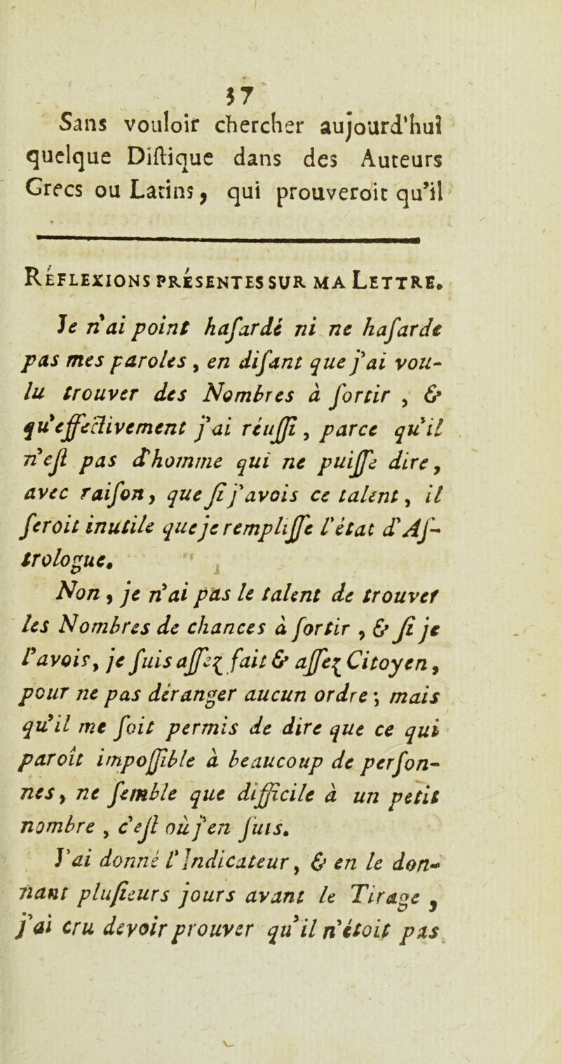 Sans vouloir chercher aujourd’hui quelque Diftique dans des Auteurs Grecs ou Latins, qui prouveroit qu’il' Réflexions présentes sur ma Lettre. Je nai point hafardc ni^ne hafarde pas mes paroles , en difanr que j'ai vou-^ lu trouver des Nombres à forcir ÿ & qu*effeHivement j'ai rcufjî, parce quil Tiejl pas ihomme qui ne puiffe dire y avec raifony que fi f avais ce talent y il fer oit inutile quejeremphffe V état dAfi trologue. ' J Non , je n^ai pas le talent de trouver les Nombres de chances à for tir y Ù fi je ravoir y je fuis affi fait <5* affe:^ Citoyen, pour ne pas déranger aucun ordre \ mais qidil me foit permis de dire que ce qui par oit impojfible a beaucoup de perfon^ nés y ne femhle que difficile à un petit nombre , cejî où j'en juis. J'ai donné l'Indicateur y & en le don-^ liant plufuurs jours avant le Tirage j j'ai cru devoir prouver quil nétoit pas^