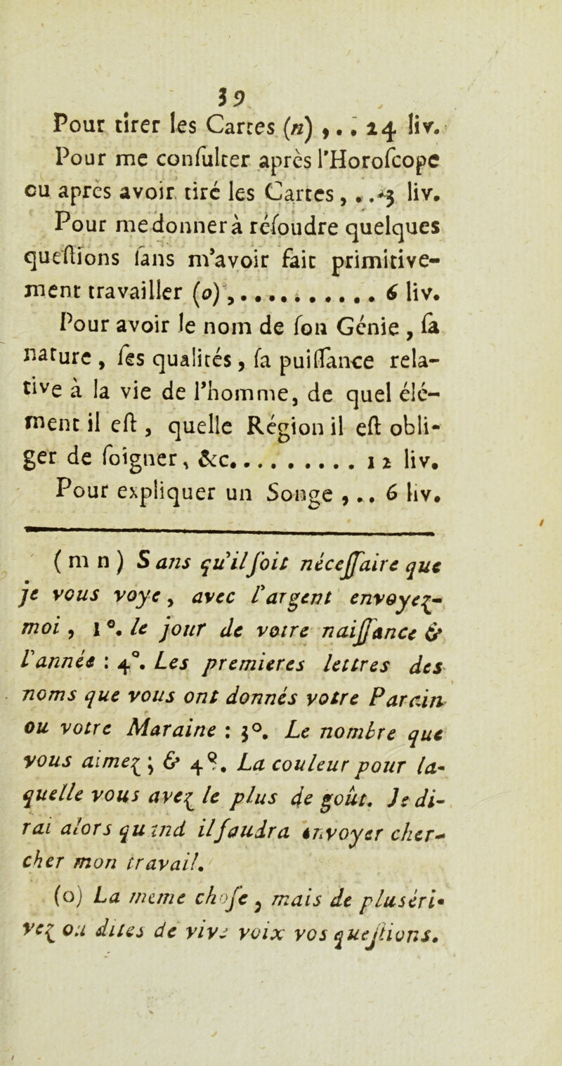 $9 Pour tirer les Carres («) >.. 24 liv’. Pour me confulter .après THorofcopc eu après avoir, tiré les Cartes,. .-3 liv. Pour me donner à ré/oudre quelques queAions fans m’avoir fait primitive- ment travailler [o)\.. •, i 6 liv. Pour avoir le nom de fou Génie , la rJâturc , Tes qualités, fa puiflanee rela- tive à la vie de Thomme, de quel élé- ment il cfl, quelle Région il eft obli- ger de foigner, ........12 liv. Pour expliquer un Songe ,6 liv. ( m n ) S ans quilfois nécejfairc que je vous voye, avec Carient envoyé:^- moi ^ 1 le jour de voire naijfance 6* Vannée : 4**, Les premières lettres dey noms que vous ont donnés votre Parain ou votre Mar aine : Le nombre que vous aimei ; 6» 4S. couleur pour la- quelle vous avei le plus de goût. Je di- rai alors qutnd il faudra éhvoycr cher- cher mon travail. (o) La nume chofe ^ mais de pluséri* ve^ou dites de vive voix vos quejtions.