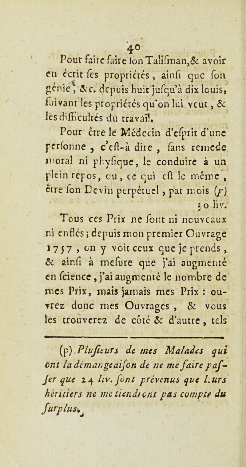 ^o- Pour faire faire Ibn Taiifnian,5(: avoir en écrit (es propriétés, ainfi que fou penie j’<5cc. depuis huit jurqifà dix louis, fuivant les propriétés qu'on lui. veut, ôc les difficultés dû travail* Pour être le Médecin d’cfprit d'une perfonne 5 c’eft-à dire , fans reincde, moral ni phyfique, le conduire à un plein repos, eu, ce qui efl le même , être fon Devin perpétuel , par mois (/■) 3 O liv.’ Tous ces Prix ne font ni nouveaux ni enflés \ depuis mon premier Ouvrage 1 7 5 7 5 en y voit ceux que je prends y ôc ainfi à mefure que j*ai augmenté en fcience , j’ai augmenté le nombre de mes Prix, mais jamais mes Prix : ou- vrez donc mes Ouvrages , Sc vous les trouverez de côté ôc d autre, tels (^),PlvJiiuts de mes Malades qui ont ladcmangeaifon de ne me faire paf^ fer que 24 liv, font prévenus que Lurs héritiers ne me tiendront pas compte du Surplus-,^