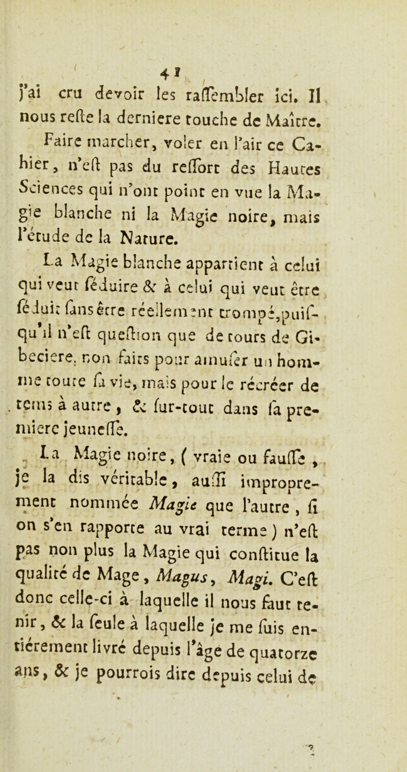 nous refte la dernicre touche de Maître, Faire marcher, voler en Pair ce Ca- hier, n efl pas du relîorc des Hautes Sciences qui n’ont point en vue la Ma- gie blanche ni la Magie noire, mais Fccude de la Nature. La Magie blanche appartient à celui qui veut fé Jaire & à celui qui veut être féiuit fans être réellement tiromDé,puir- qu il n eit queflion que de tours de Gi- beciere. non faits pour amufer un hom- me coure ù vie, mais pour le récréer de . terns à autre , (!c fur-tout dans fa pre- mière jeunclîe. ^ La Magie noire, ( vraie ou fauffe ,. je la dis véritable, au3î impropre- ment nommée Magie que l’autre , fi on s’en rapporte au vrai terme ) n’efi: pas non plus la Magie qui conftitue la qualité de Mage, Magi. C’efl: donc celle-ci a laquelle il nous faut te- nir, ôc la feule a laquelle je me fuis en- tièrement livré depuis l’âge de quatorze Ôc je pourrois dire depuis celui de