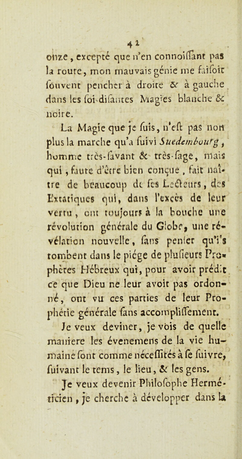 orne , excepte que n’en connoilTànt pas la route, mon mauvais génie me faifoic louvent pencher à droite à gauche dans les foi^difaïues Magies blanche t< noire. La Magie que je fuis, n‘cft pas iioti plus la marche qu’a fuivi Suedemhourg ^ ' homme très-lavânt 5c très-fage, mais qui, faute d’ccre bien conçue , fait nat- ire de beaucoup de Tes Lefteurs, des Extatiques qui| dans Texcés de leur venu , ont toujour? à la bouche une révolution générale du G!obf| une ré» vélanon nouvelle, fans penlcr qu’i's tombent dans le piège de plufieurs Pro« pheres Hébreux qui, pour avoir prédît ce que Dieu ne leur avoir pas ordon- né, ont vu ces parties de leur Pro- phétie générale fans accompUlTement. Je veux deviner, je vois de quelle maniéré les évenemens de la vie hu- maine (ont comme néceffités à (e fuivre, fuivant le tems, le lieu, 5c les gens. Je veux devenir Phtlofophe Hermé- ti'cicn , je cherche à développer dans la