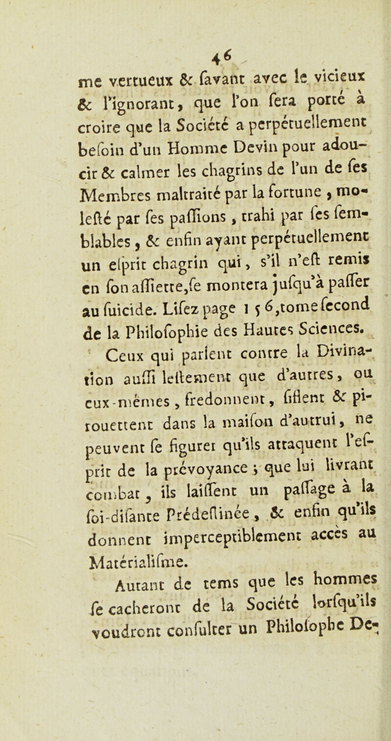 4^ me vertueux ^ favant avec le vicieux Ôc rignorant, que Ton fera porté à croire que la Société a perpétuellement beloin d*un Homme Devin pour adou- cir &c calmer les chagrins de Tun de fes Membres maltraité par la fortune , mo- lefté par fes paflions, trahi par fes (em- blablcs , enfin ayant perpétuellement un elprit chagrin qui, s’il n eft remis en fonafTiette/e montera jufqu'à palTer au fuicide. Lifez page i ç 6 ^tome fécond de la Philofophie des Hautes Sciences. Ceux qui parient contre la Divina- tion auili lellement que d autres j ou eux-n^.èmes J fredonnent, fiflent &. pi- rouettenc dans la maifon dautrui, ne peuvent (ê figurei quils attaquent l e(- prit de la prévoyance y que lui livrant coiiibat 5 ils laiflent un pafiage à ^la foi-difante Prédenince, ôc enfin quils donnent imperceptiblement accès au Matcrialifime. Autant de tems que les hommes fe cacheront de la Société lorfqu ils voudront confulter un Philoiopbc Dc«