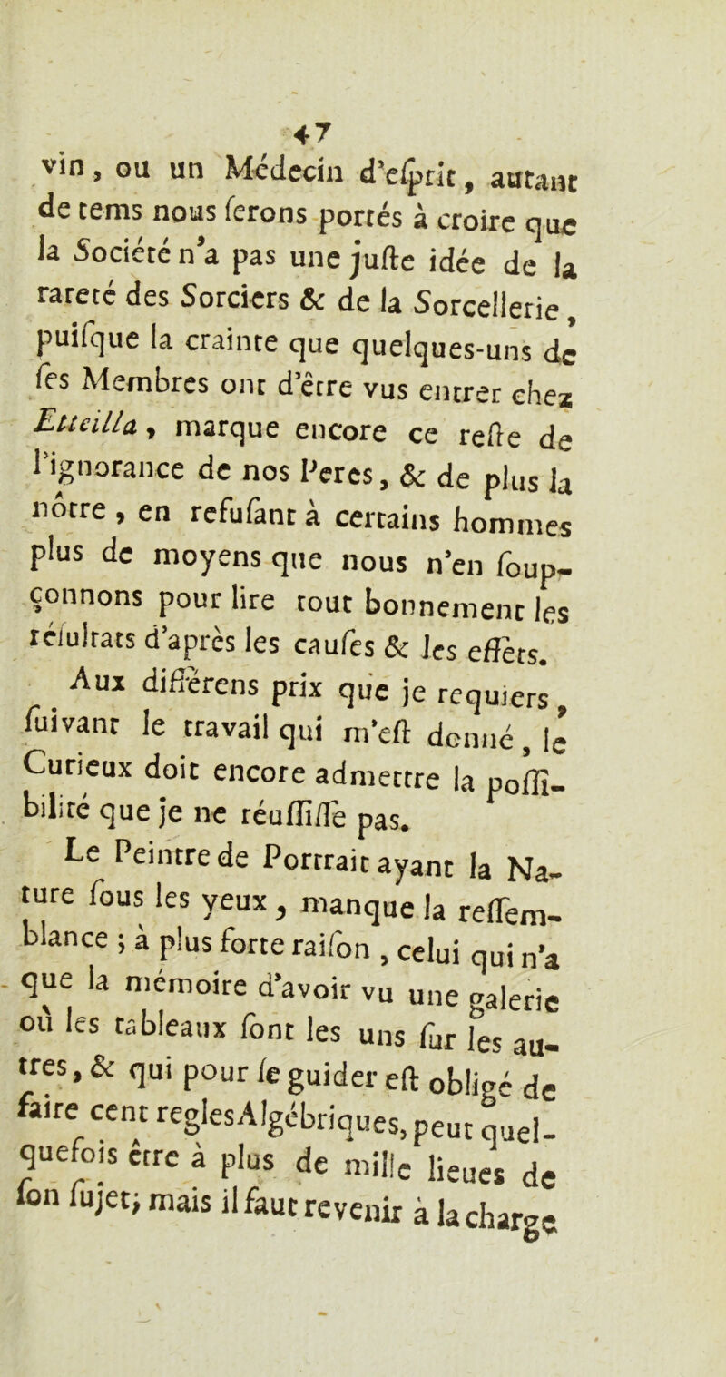 47 vin, ou un Mcdccin d’e^rit, autant de tems nous ferons portés à croire que la Société n a pas une juftc idée de U rareté des Sorciers & de la Sorcellerie, puifque la crainte que quelques-uns de Tes Membres ont d’être vus entrer chez EtteiUu y marque encore ce relie de l’ignorance de nos Peres, & de plus Ja nôtre , en refufant à certains hommes plus de moyens que nous n’en foup- çonnons pour lire tout bonnement les réiultats d’après les caufes & les elTets. _ Auj difièrens prix que je requiers, fuivant le travail qui m’efl donné , Ig Curieux doit encore admettre la polfi- bilité que je ne réulli/lè pas. Le Peintre de Portrait ayant la Na- ture fous les yeux, manque la relTem- blance ; à plus forte raifon , celui qui n’a que la mémoire d’avoir vu une galerie ou les tableaux font les uns fur les au- tres , & qui pour fe guider eft obligé de aire cent reglesAlgébriques.peut quel- quefois être à plus de mille lieues de Ion fujetj mais il faut revenir à la charge