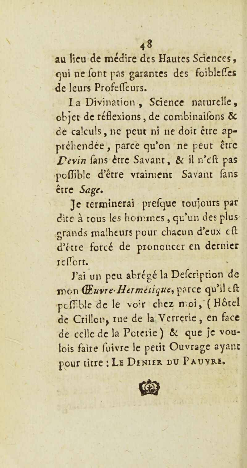 .4» au lîcu de médire des Hautes Sciences, <]ui ne font pas garantes des foiblcfTcs de leurs Profedciirs. V La Divination , Science naturelle, objet de réflexions, de combinaifons & de calculs, ne peut ni ne doit être ap- préhendée , parce qu’on ne peut être Perin fans être Savant, & il n’efl: pas •pofTible d’être vraiment Savant fans être Sage. Je terminerai prefque toujours par dire à tous les hoiiîincs, qu’un des plus grands malheurs pour chacun d’eux cfl d’être forcé de prononcer en dernier leflcrr. J’ai un peu abrégé la Defeription de mon (Suvr C' H CT mé ii que^ parce qu il eft pcfTible de le voir chez moi,‘( Hôtel de Grillon, rue de la Verrerie, en face de celle de la Pctciie ) & que je vou- lois faire fuivre le petit Ouvrage ayant pour titre ; Le Diniér nu Pauvre.