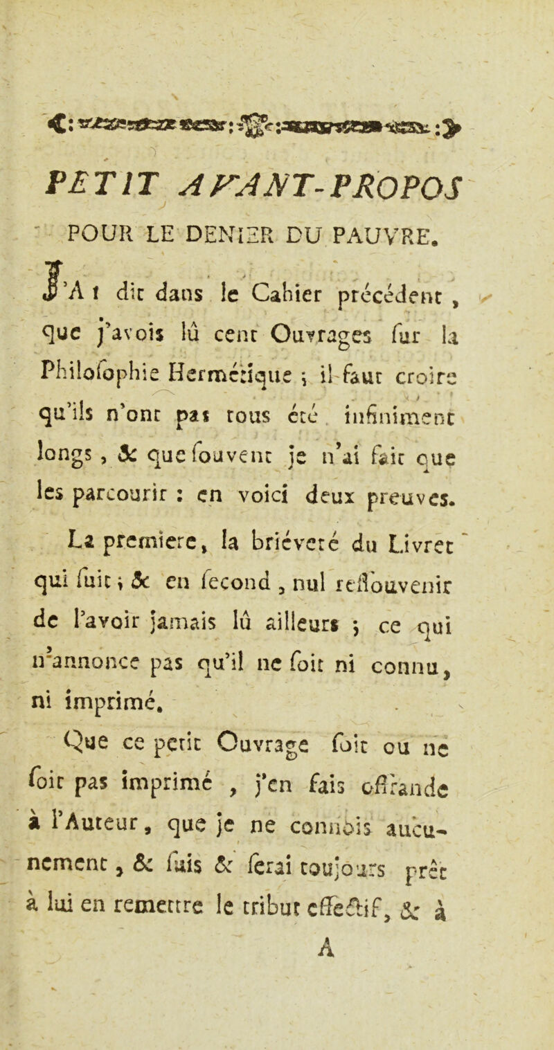 * VETIT ArAm^VROVOS ' POUR LE DENIER DU PAUVRE. iF’A 1 dîc dans le Cahier précédent , que j’avois lu cent Outrages fur U Philûlophie Hermétique \ iffaut croire qu’ils n’ont pas tous été . infiniment longs , 5: quefouvent je n’ai fait que les parcourir : en voici deux preuves. La première, la brièveté du Livret' qui fuit ; 5c en fécond , nul idlbavenir de l’avoir jamais lu ailleurs *, ce qui n-annonce pas qu’il ne foit ni connu, ni imprimé. Que ce petit Ouvrage foie ou ne foie pas imprime , j’en fais ofirande à l’Auteur, que je ne coniiijis aucu- nement J & fais 5c ferai toujours prêt à loi en remettre le tribut cffefbf, Sc à A