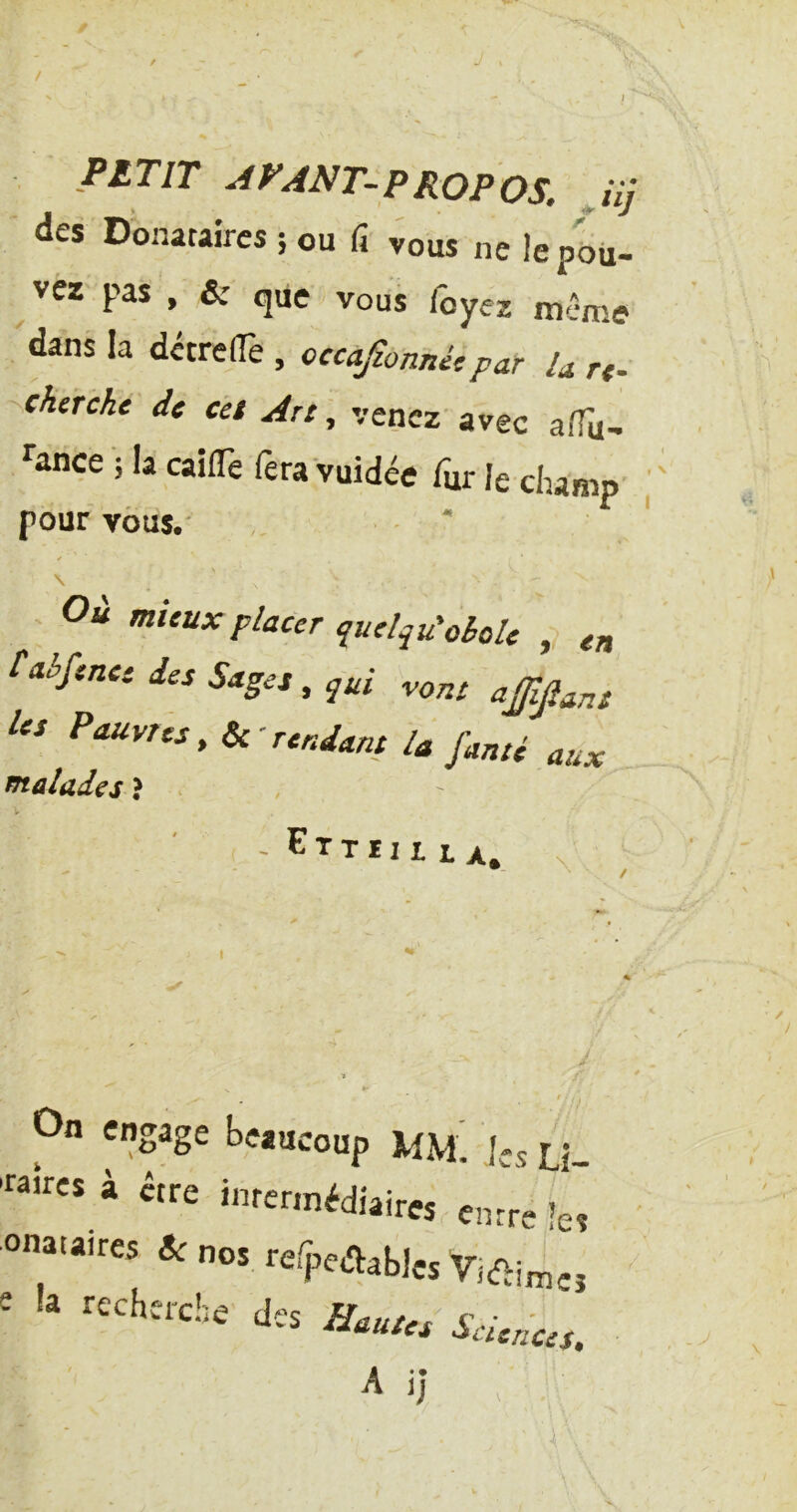 > / PITIT AVANT-PROPOS. Jij des Donataires ; ou fi vous ne le pou- vez pas , & que vous foyez même dans la dctrelTe , occafionnicpar U rt. cherche de cet Art , venez’avec alTu- ^ance • la caiflTe fera vuidée fur le champ pour vous.' s \ - Oà mieux placer quelqu'ohole en faé/enee des Sages, qui .orrt ajjlp^s Us Pauvres, Ik'rendant la famé aux fftalades ? - E T T ï I It X. X ! On engage beaucoup MM. les Li «ires à être intermédiaires entre le onataires &c nos rerpedabJcs e recherche des Hautes Sciences